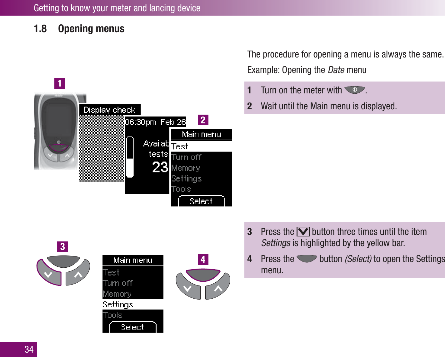 1234Getting to know your meter and lancing device341.8 Opening menusThe procedure for opening a menu is always the same. Example: Opening the Date menu1  Turn on the meter with  .2  Wait until the Main menu is displayed. 3  Press the   button three times until the item Settings is highlighted by the yellow bar.4  Press the   button (Select) to open the Settings menu.