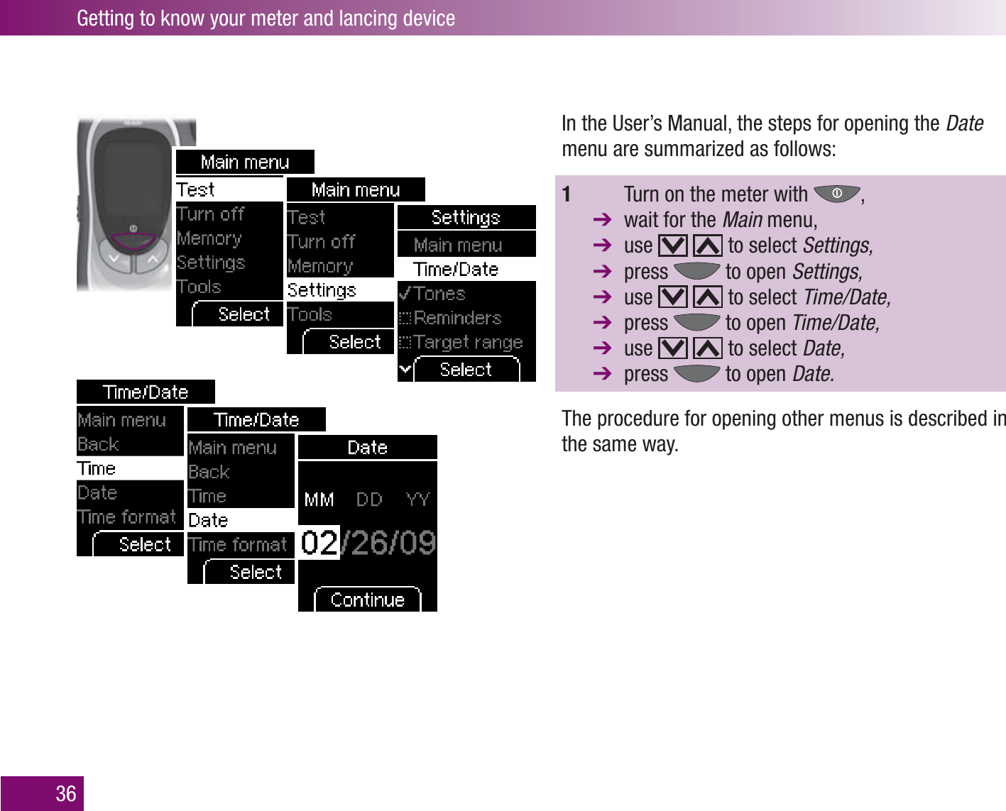 Getting to know your meter and lancing device36In the User’s Manual, the steps for opening the Date menu are summarized as follows:1    Turn on the meter with  ,   wait for the Main menu, use     to select Settings,  press   to open Settings,  use     to select Time/Date,  press   to open Time/Date,  use     to select Date,  press   to open Date.The procedure for opening other menus is described in the same way. 