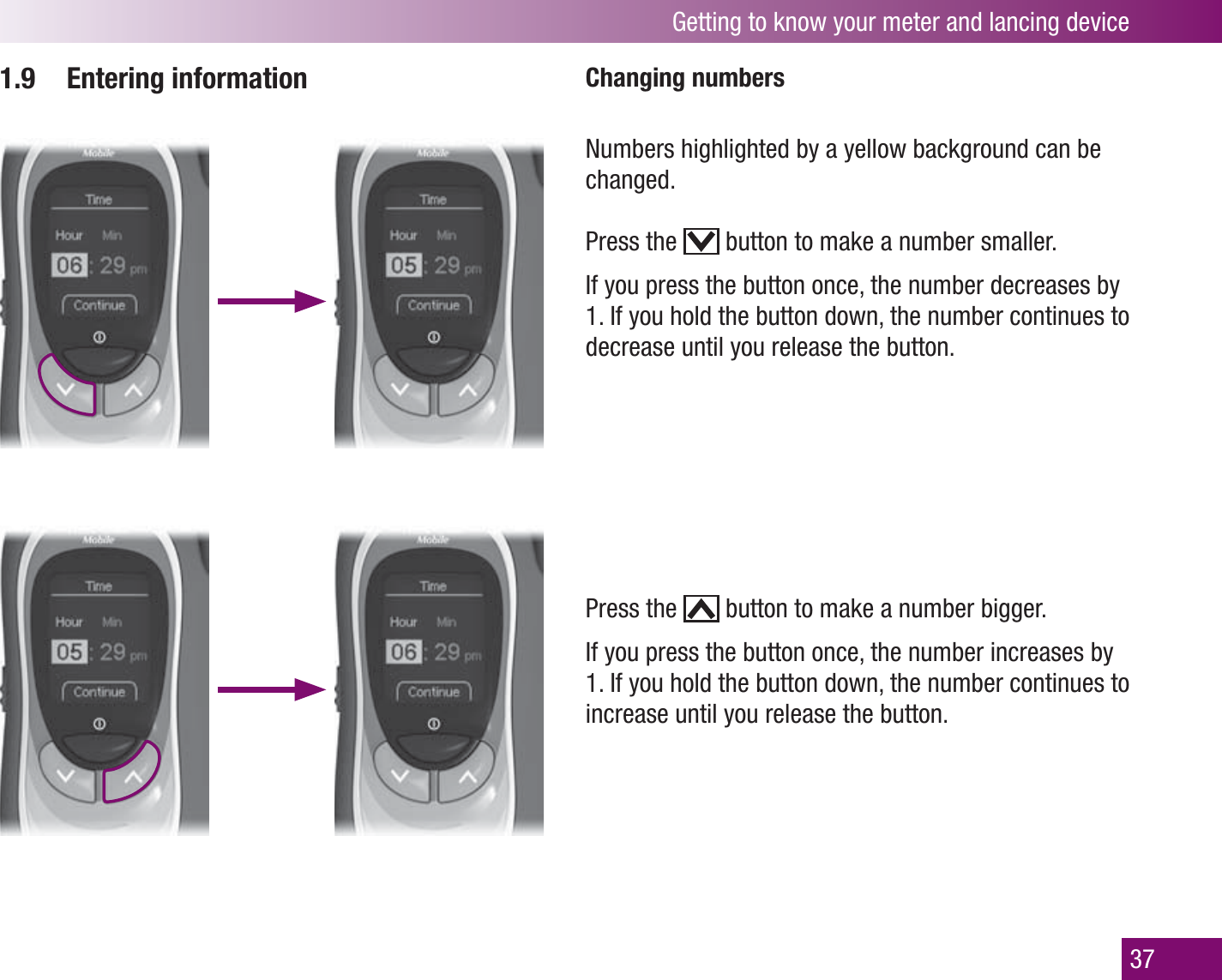 Getting to know your meter and lancing device371.9 Entering information Changing numbersPress the   button to make a number bigger. If you press the button once, the number increases by 1. If you hold the button down, the number continues to increase until you release the button. Numbers highlighted by a yellow background can be changed.Press the   button to make a number smaller. If you press the button once, the number decreases by 1. If you hold the button down, the number continues to decrease until you release the button.
