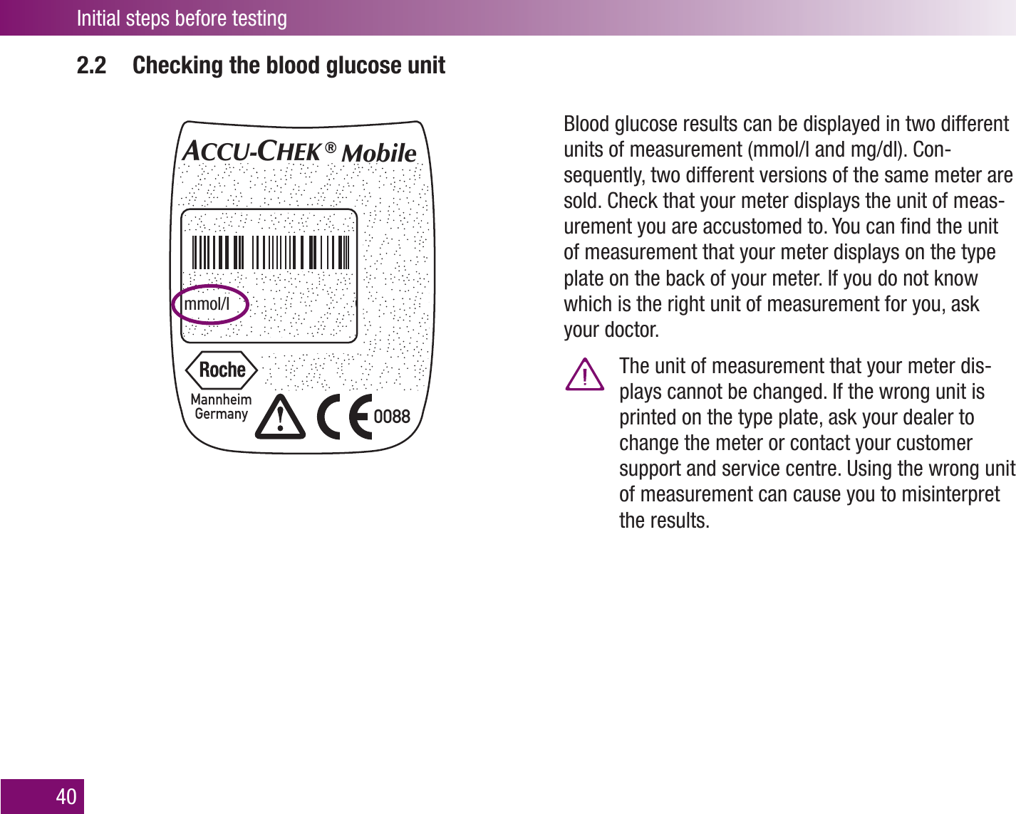 ACCU-CHEK and ACCU-CHEK Mobile are trademarks of RocheFCC ID: VWI U8IC:  3100A-U8US PatentsPending0088MannheimGermanyMIC/KS2xAAA3VXX-U8ACCU-CHEK ®  MobileSer.No. GG0001384Art.No.  2248891011mmol/l   Made in GermanyFor help call (800) 440-3638Initial steps before testing402.2  Checking the blood glucose unitBlood glucose results can be displayed in two different units of measurement (mmol/l and mg/dl). Con-sequently, two different versions of the same meter are sold. Check that your meter displays the unit of meas-urement you are accustomed to. You can ﬁnd the unit of measurement that your meter displays on the type plate on the back of your meter. If you do not know which is the right unit of measurement for you, ask your doctor.  The unit of measurement that your meter dis-plays cannot be changed. If the wrong unit is printed on the type plate, ask your dealer to change the meter or contact your customer support and service centre. Using the wrong unit of measurement can cause you to misinterpret the results.