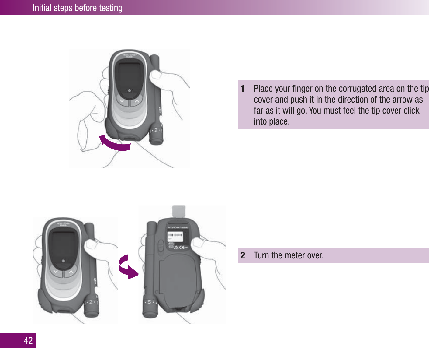 Initial steps before testing421  Place your ﬁ nger on the corrugated area on the tip cover and push it in the direction of the arrow as far as it will go. You must feel the tip cover click into place.2  Turn the meter over.