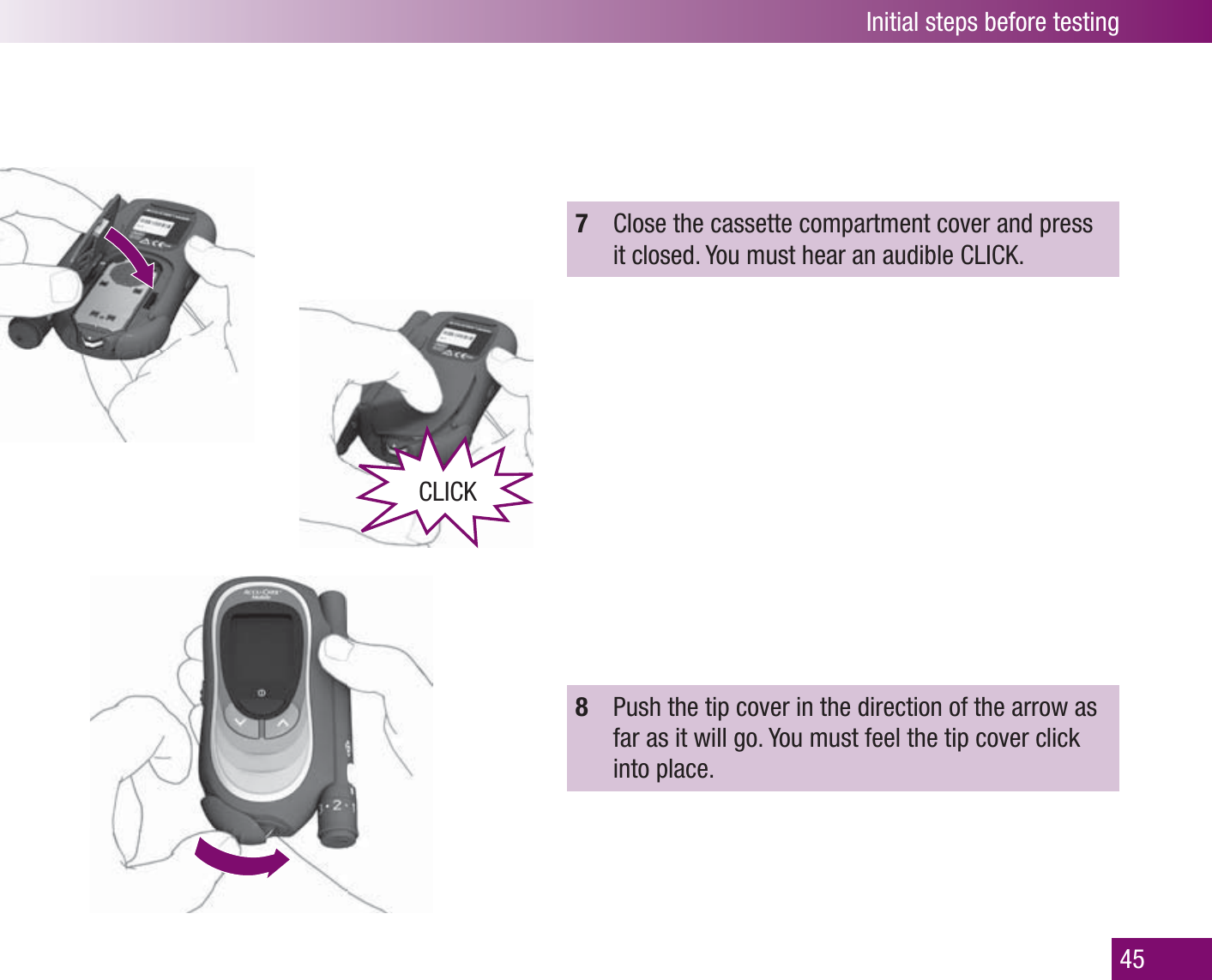 Initial steps before testing457  Close the cassette compartment cover and press it closed. You must hear an audible CLICK. 8  Push the tip cover in the direction of the arrow as far as it will go. You must feel the tip cover click into place.CLICK