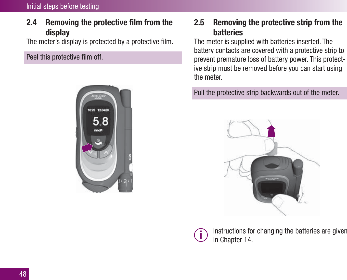 Initial steps before testing482.4   Removing the protective ﬁ lm from the displayThe meter’s display is protected by a protective ﬁ lm.Peel this protective ﬁ lm off.2.5   Removing the protective strip from the batteriesThe meter is supplied with batteries inserted. The battery contacts are covered with a protective strip to prevent premature loss of battery power. This protect-ive strip must be removed before you can start using the meter.Pull the protective strip backwards out of the meter.i  Instructions for changing the batteries are given in Chapter 14. 