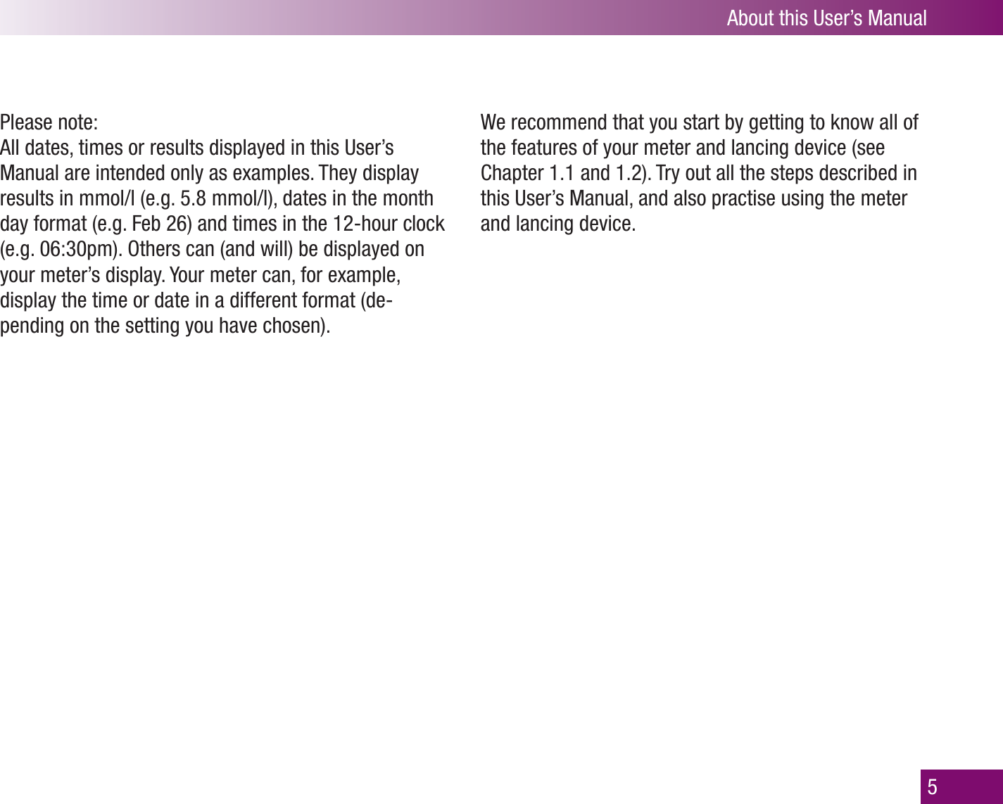 5About this User’s ManualPlease note: All dates, times or results displayed in this User’s Manual are intended only as examples. They display results in mmol/l (e.g. 5.8 mmol/l), dates in the month day format (e.g. Feb 26) and times in the 12-hour clock (e.g. 06:30pm). Others can (and will) be displayed on your meter’s display. Your meter can, for example, display the time or date in a different format (de-pending on the setting you have chosen).We recommend that you start by getting to know all of the features of your meter and lancing device (see Chapter 1.1 and 1.2). Try out all the steps described in this User’s Manual, and also practise using the meter and lancing device.