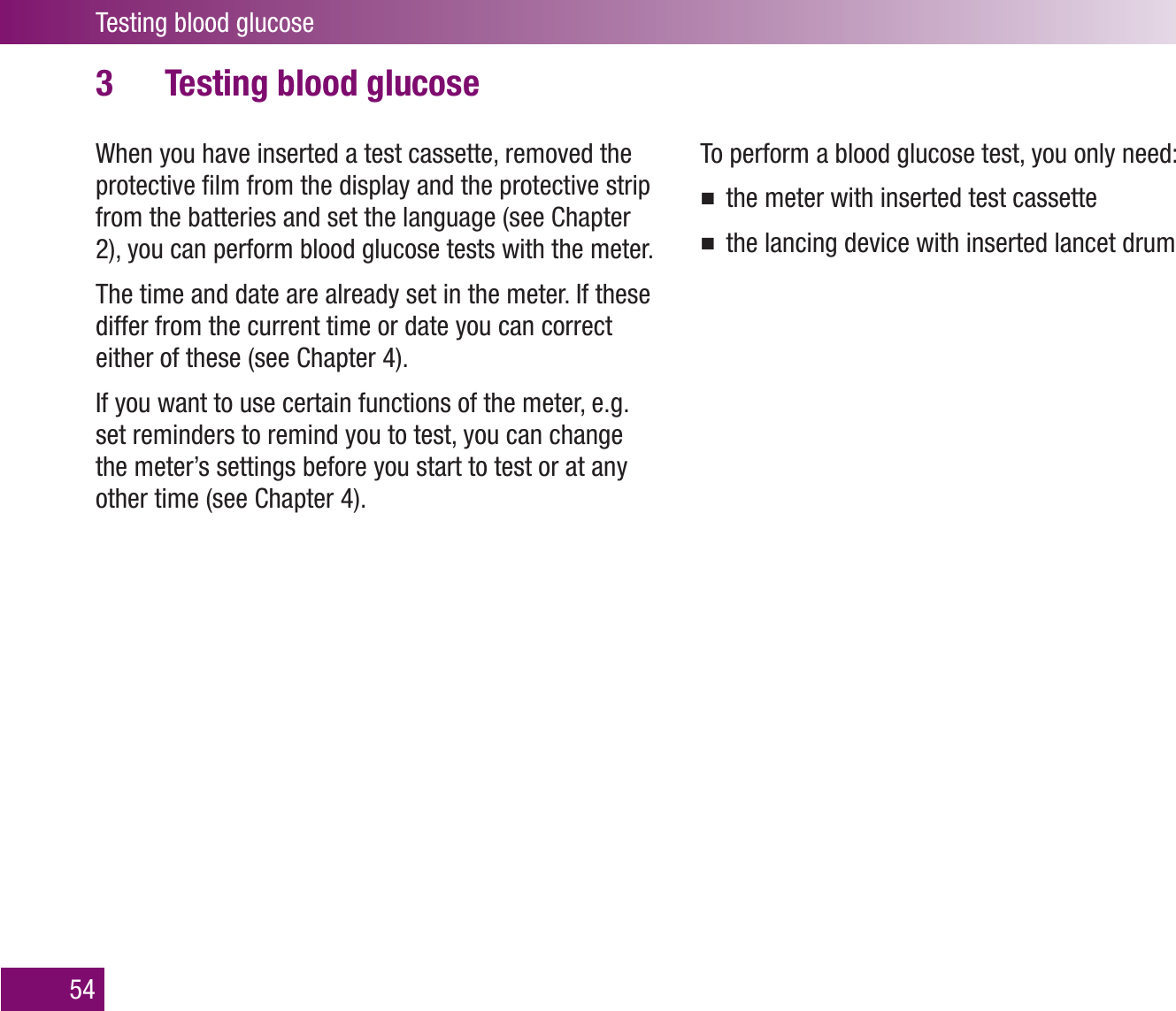Testing blood glucose54Testing blood glucose3 When you have inserted a test cassette, removed the protective ﬁlm from the display and the protective strip from the batteries and set the language (see Chapter 2), you can perform blood glucose tests with the meter.The time and date are already set in the meter. If these differ from the current time or date you can correct either of these (see Chapter 4).If you want to use certain functions of the meter, e.g. set reminders to remind you to test, you can change the meter’s settings before you start to test or at any other time (see Chapter 4). To perform a blood glucose test, you only need:the meter with inserted test cassettethe lancing device with inserted lancet drum
