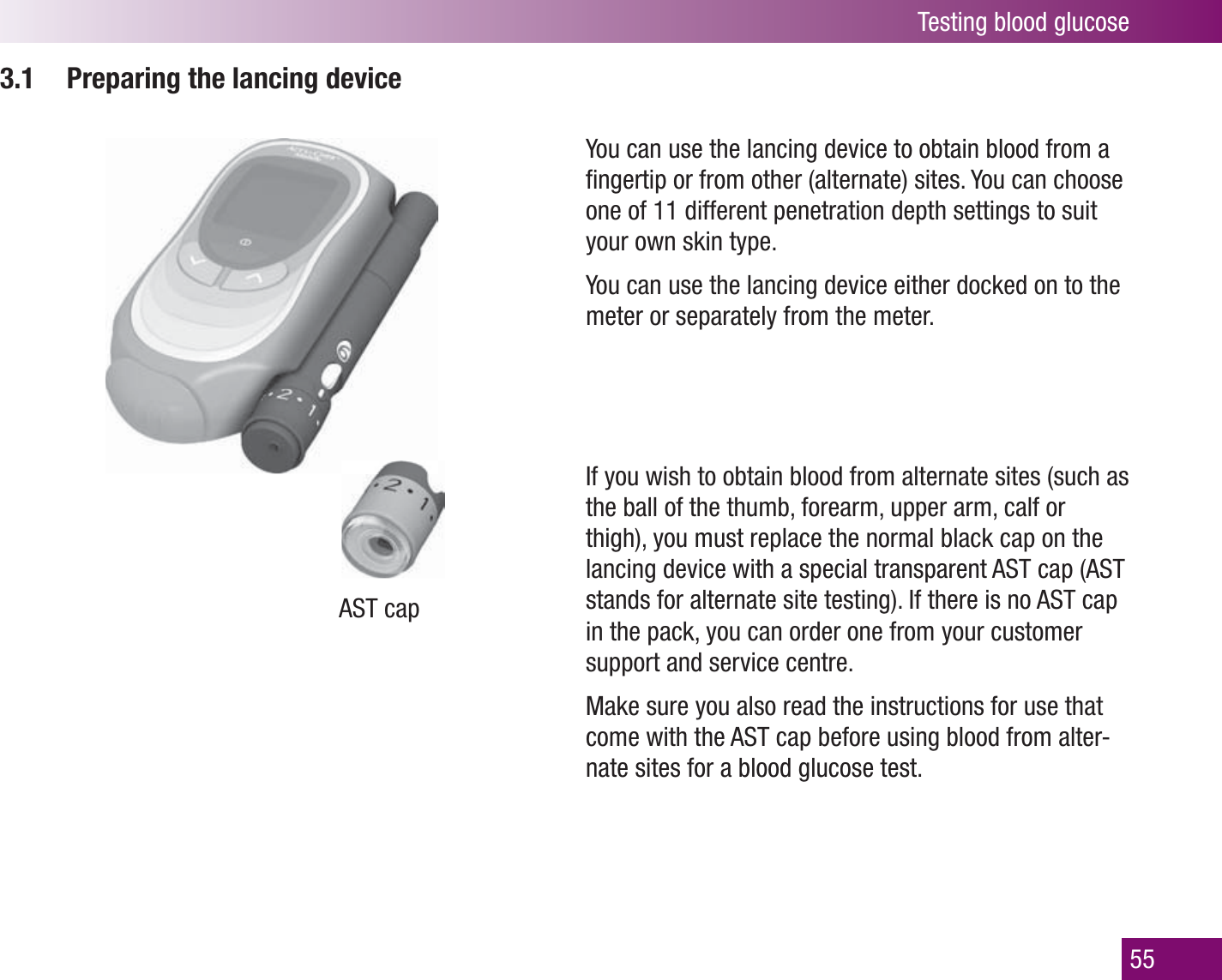 Testing blood glucose553.1  Preparing the lancing deviceAST capYou can use the lancing device to obtain blood from a ﬁ ngertip or from other (alternate) sites. You can choose one of 11 different penetration depth settings to suit your own skin type. You can use the lancing device either docked on to the meter or separately from the meter.If you wish to obtain blood from alternate sites (such as the ball of the thumb, forearm, upper arm, calf or thigh), you must replace the normal black cap on the lancing device with a special transparent AST cap (AST stands for alternate site testing). If there is no AST cap in the pack, you can order one from your customer support and service centre. Make sure you also read the instructions for use that come with the AST cap before using blood from alter-nate sites for a blood glucose test.