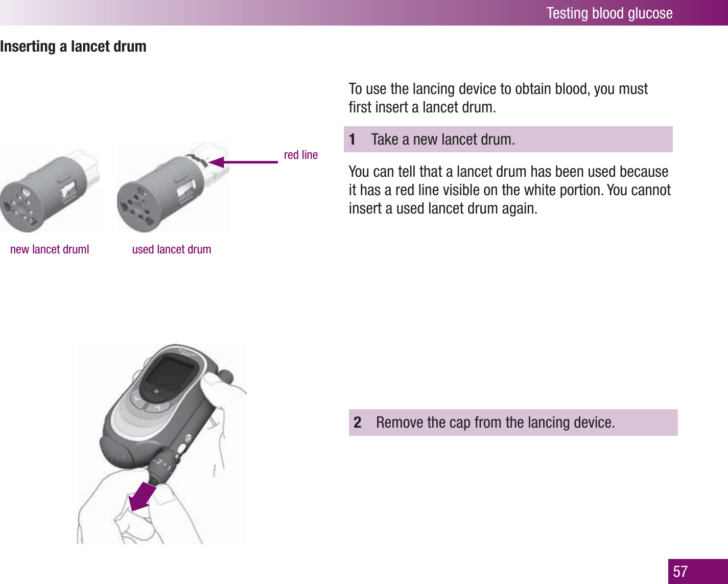 Testing blood glucose57Inserting a lancet drumnew lancet druml used lancet drumred lineTo use the lancing device to obtain blood, you must ﬁ rst insert a lancet drum.1  Take a new lancet drum.You can tell that a lancet drum has been used because it has a red line visible on the white portion. You cannot insert a used lancet drum again.2  Remove the cap from the lancing device.