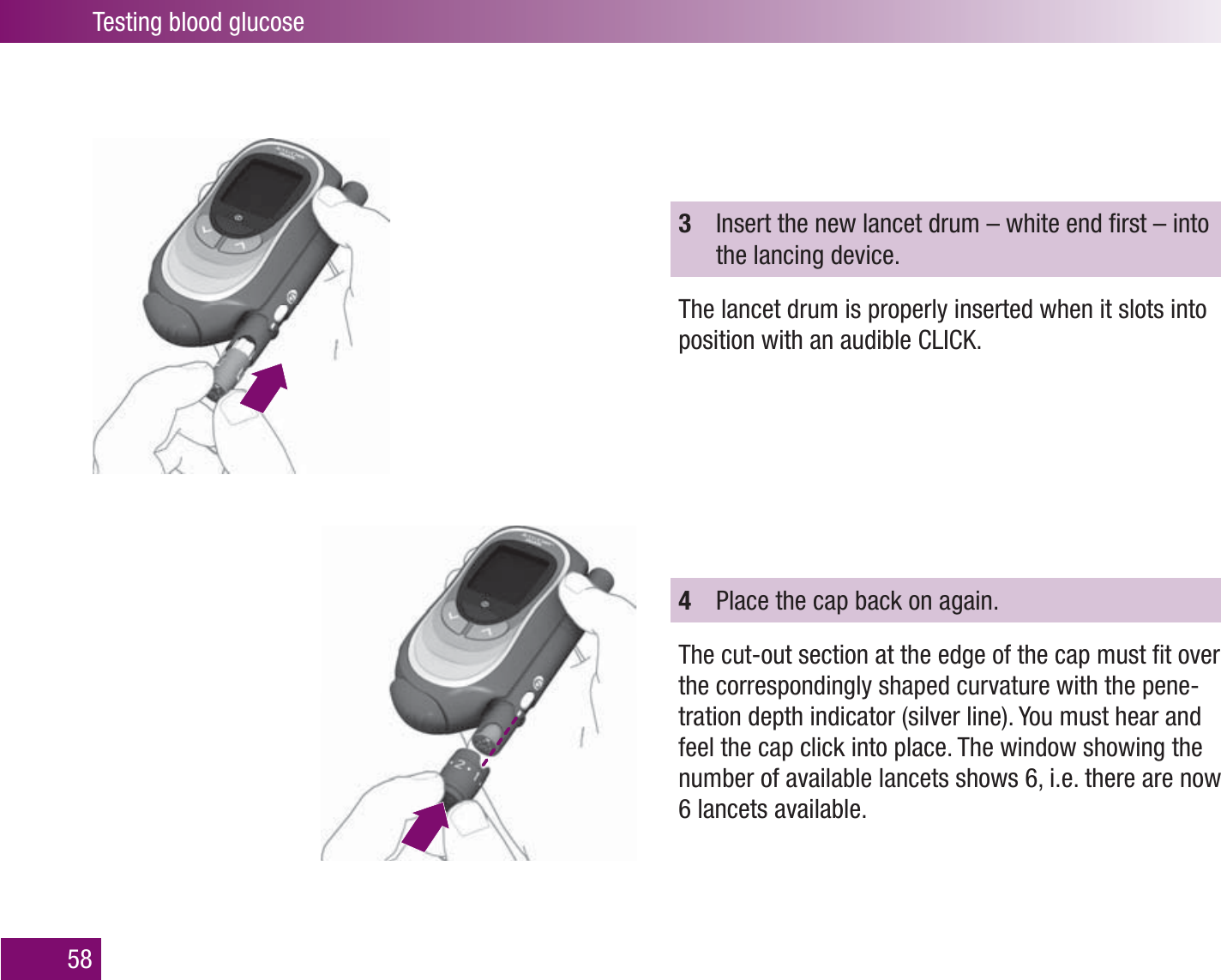 Testing blood glucose583  Insert the new lancet drum – white end ﬁ rst – into the lancing device.The lancet drum is properly inserted when it slots into position with an audible CLICK. 4  Place the cap back on again. The cut-out section at the edge of the cap must ﬁ t over the correspondingly shaped curvature with the pene-tration depth indicator (silver line). You must hear and feel the cap click into place. The window showing the number of available lancets shows 6, i.e. there are now 6 lancets available. 