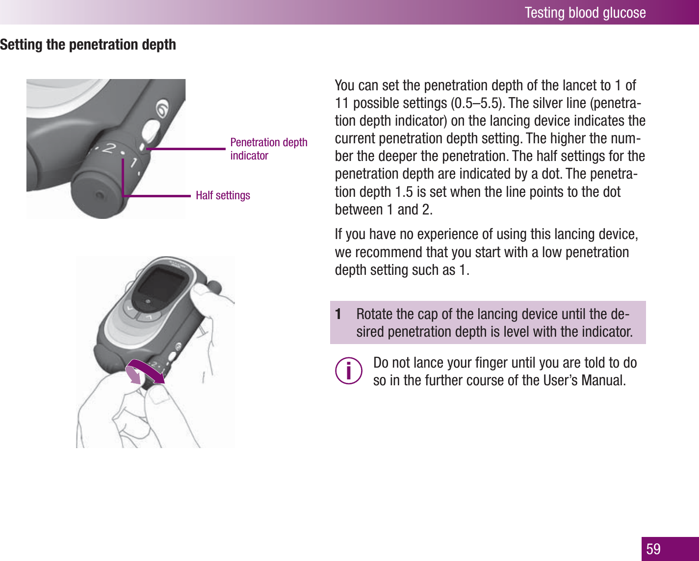 Testing blood glucose59Setting the penetration depthPenetration depth indicatorHalf settingsYou can set the penetration depth of the lancet to 1 of 11 possible settings (0.5–5.5). The silver line (penetra-tion depth indicator) on the lancing device indicates the current penetration depth setting. The higher the num-ber the deeper the penetration. The half settings for the penetration depth are indicated by a dot. The penetra-tion depth 1.5 is set when the line points to the dot between 1 and 2. If you have no experience of using this lancing device, we recommend that you start with a low penetration depth setting such as 1.1  Rotate the cap of the lancing device until the de-sired penetration depth is level with the indicator.i  Do not lance your ﬁ nger until you are told to do so in the further course of the User’s Manual.
