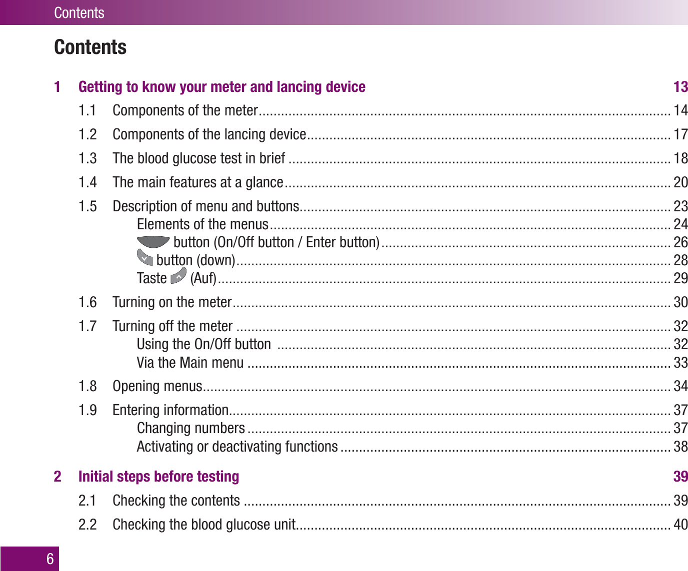 Contents1  Getting to know your meter and lancing device  131.1  Components of the meter ............................................................................................................... 141.2  Components of the lancing device .................................................................................................. 171.3  The blood glucose test in brief ....................................................................................................... 181.4  The main features at a glance ........................................................................................................ 201.5  Description of menu and buttons .................................................................................................... 23Elements of the menus ............................................................................................................ 24 button (On/Off button / Enter button) .............................................................................. 26 button (down) ..................................................................................................................... 28Taste   (Auf) .......................................................................................................................... 291.6  Turning on the meter ...................................................................................................................... 301.7  Turning off the meter ..................................................................................................................... 32Using the On/Off button  .......................................................................................................... 32Via the Main menu .................................................................................................................. 331.8 Opening menus .............................................................................................................................. 341.9 Entering information....................................................................................................................... 37Changing numbers .................................................................................................................. 37Activating or deactivating functions ......................................................................................... 382  Initial steps before testing  392.1  Checking the contents ................................................................................................................... 392.2  Checking the blood glucose unit ..................................................................................................... 406Contents
