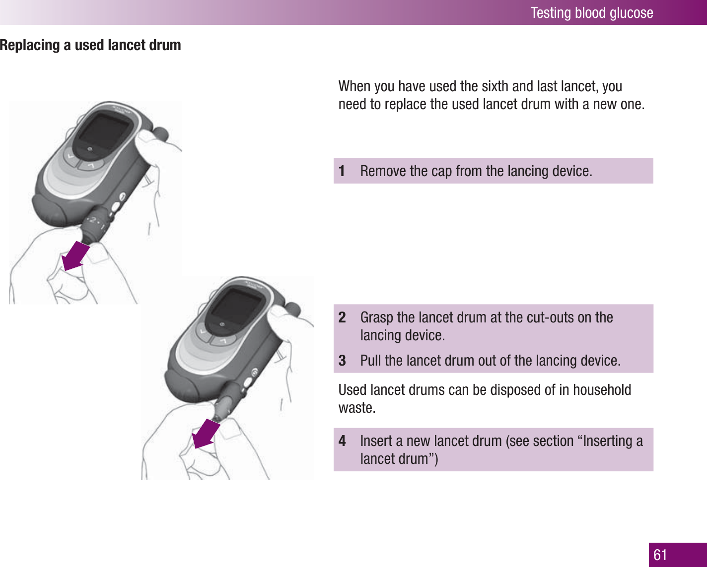 Testing blood glucose61Replacing a used lancet drumWhen you have used the sixth and last lancet, you need to replace the used lancet drum with a new one. 1  Remove the cap from the lancing device.2  Grasp the lancet drum at the cut-outs on the lancing device.3  Pull the lancet drum out of the lancing device.Used lancet drums can be disposed of in household waste.4  Insert a new lancet drum (see section “Inserting a lancet drum”)