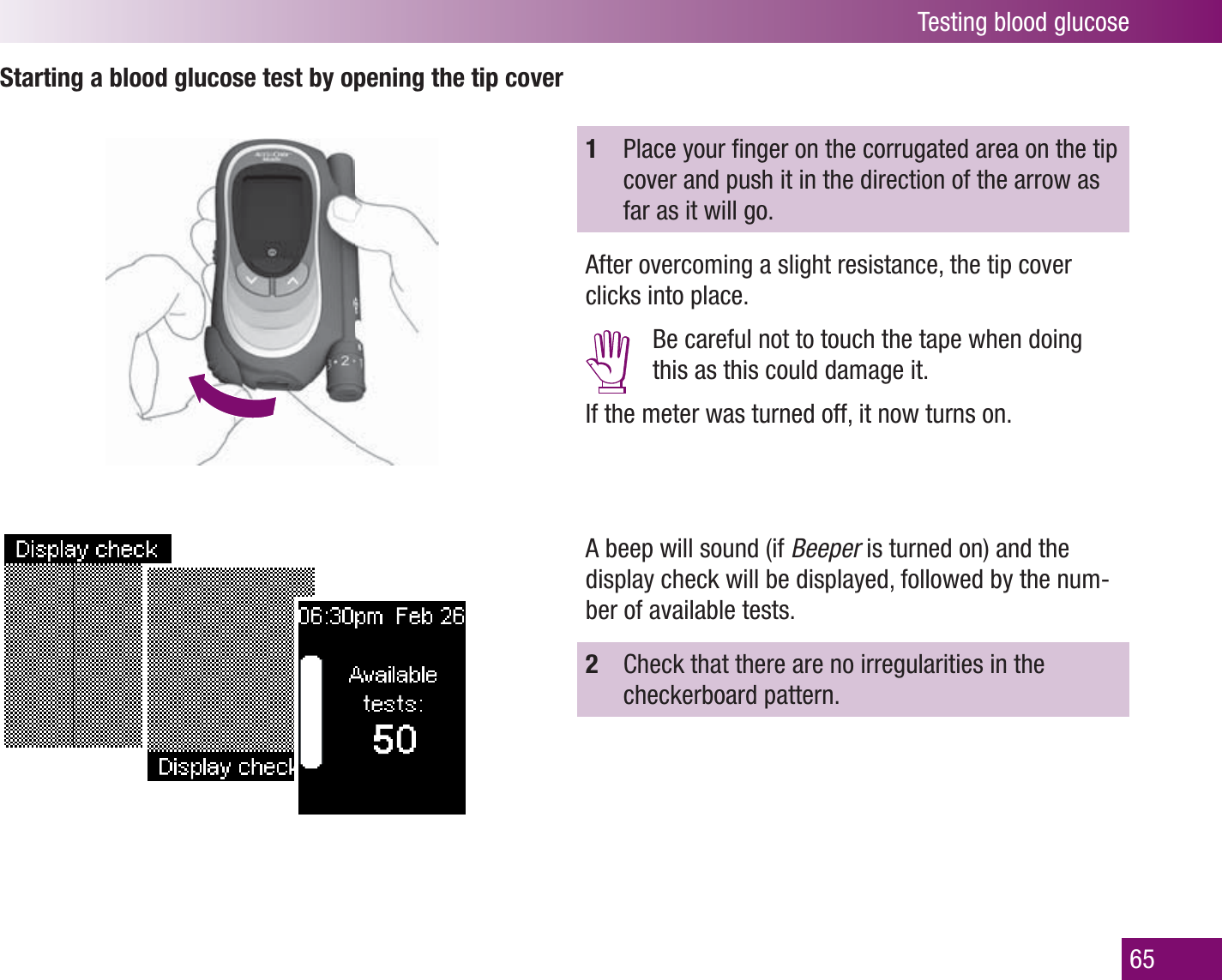 Testing blood glucose65Starting a blood glucose test by opening the tip cover 1  Place your ﬁ nger on the corrugated area on the tip cover and push it in the direction of the arrow as far as it will go. After overcoming a slight resistance, the tip cover clicks into place.  Be careful not to touch the tape when doing this as this could damage it.If the meter was turned off, it now turns on. A beep will sound (if Beeper is turned on) and the display check will be displayed, followed by the num-ber of available tests.2  Check that there are no irregularities in the checkerboard pattern.
