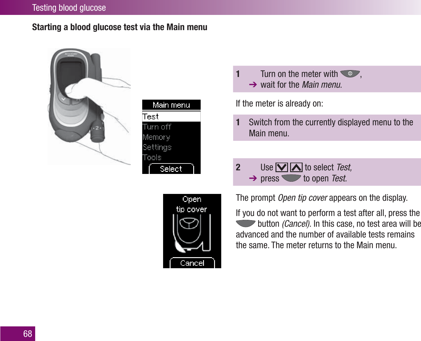 Testing blood glucose68Starting a blood glucose test via the Main menu1    Turn on the meter with  ,   wait for the Main menu.If the meter is already on:1   Switch from the currently displayed menu to the Main menu.2   Use     to select Test,  press   to open Test.The prompt Open tip cover appears on the display.If you do not want to perform a test after all, press the  button (Cancel). In this case, no test area will be advanced and the number of available tests remains the same. The meter returns to the Main menu. 