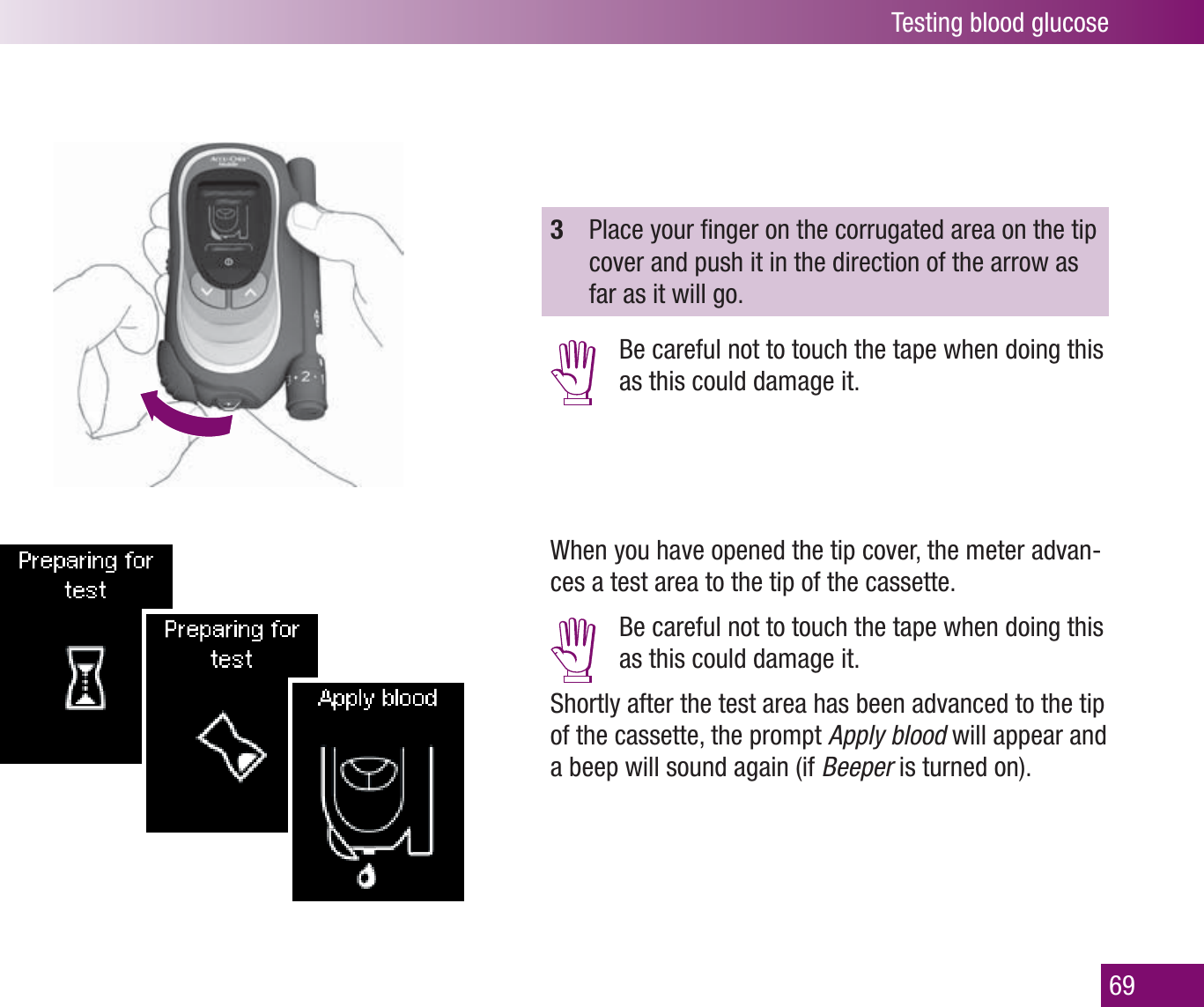 Testing blood glucose693  Place your ﬁ nger on the corrugated area on the tip cover and push it in the direction of the arrow as far as it will go.   Be careful not to touch the tape when doing this as this could damage it.When you have opened the tip cover, the meter advan-ces a test area to the tip of the cassette.  Be careful not to touch the tape when doing this as this could damage it.Shortly after the test area has been advanced to the tip of the cassette, the prompt Apply blood will appear and a beep will sound again (if Beeper is turned on).