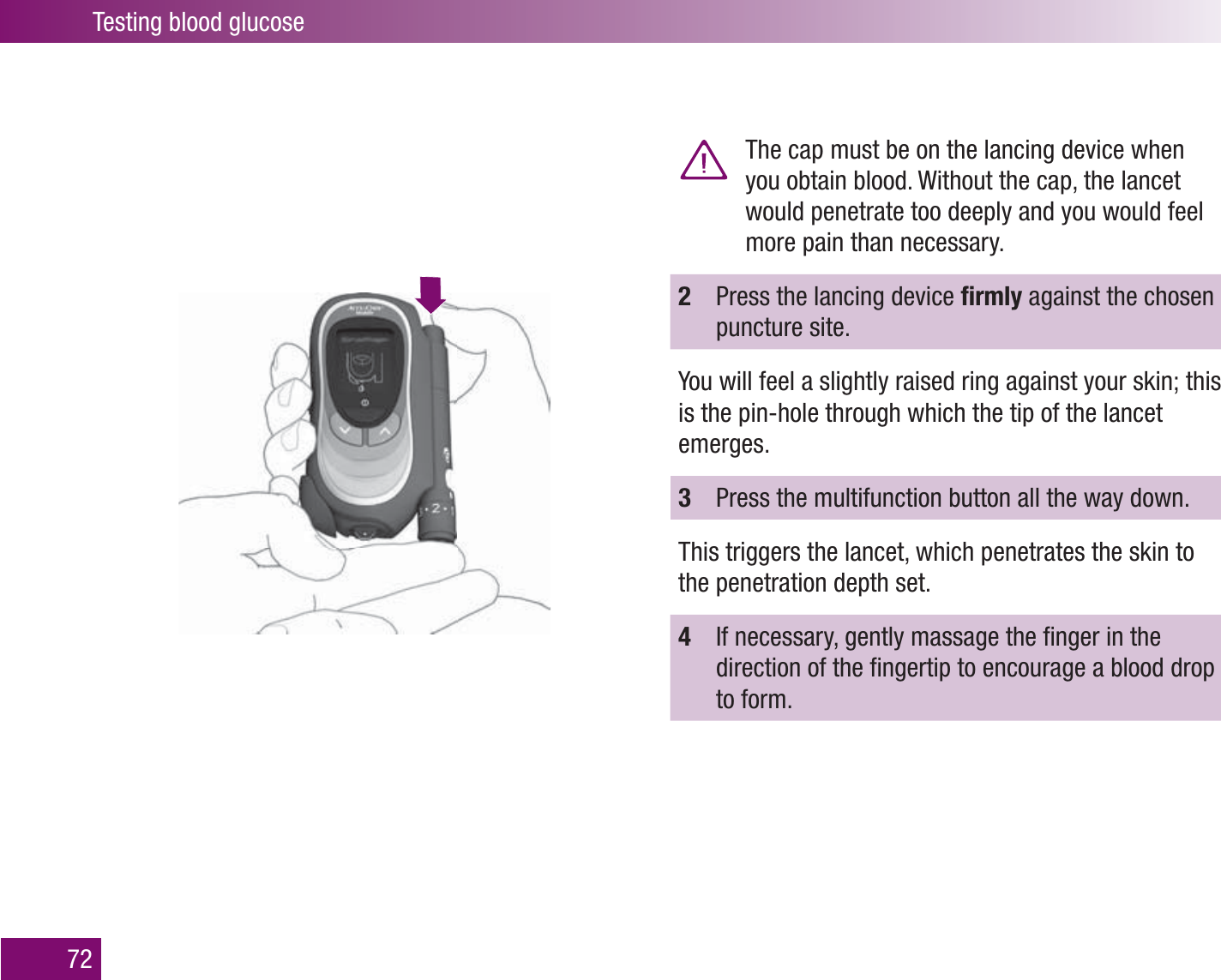 Testing blood glucose72  The cap must be on the lancing device when you obtain blood. Without the cap, the lancet would penetrate too deeply and you would feel more pain than necessary.2  Press the lancing device ﬁ rmly against the chosen puncture site.You will feel a slightly raised ring against your skin; this is the pin-hole through which the tip of the lancet emerges.3  Press the multifunction button all the way down.This triggers the lancet, which penetrates the skin to the penetration depth set.4  If necessary, gently massage the ﬁ nger in the direction of the ﬁ ngertip to encourage a blood drop to form.