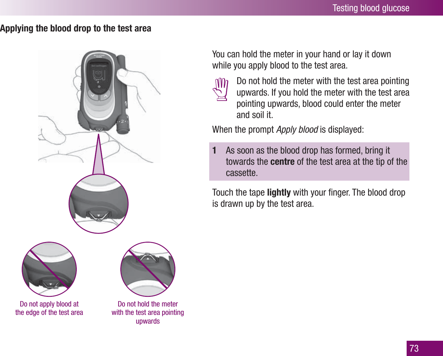 Testing blood glucose73Applying the blood drop to the test areaDo not apply blood at the edge of the test areaDo not hold the meter with the test area pointing upwardsYou can hold the meter in your hand or lay it down while you apply blood to the test area.  Do not hold the meter with the test area pointing upwards. If you hold the meter with the test area pointing upwards, blood could enter the meter and soil it.When the prompt Apply blood is displayed:1  As soon as the blood drop has formed, bring it towards the centre of the test area at the tip of the cassette.Touch the tape lightly with your ﬁ nger. The blood drop is drawn up by the test area. 