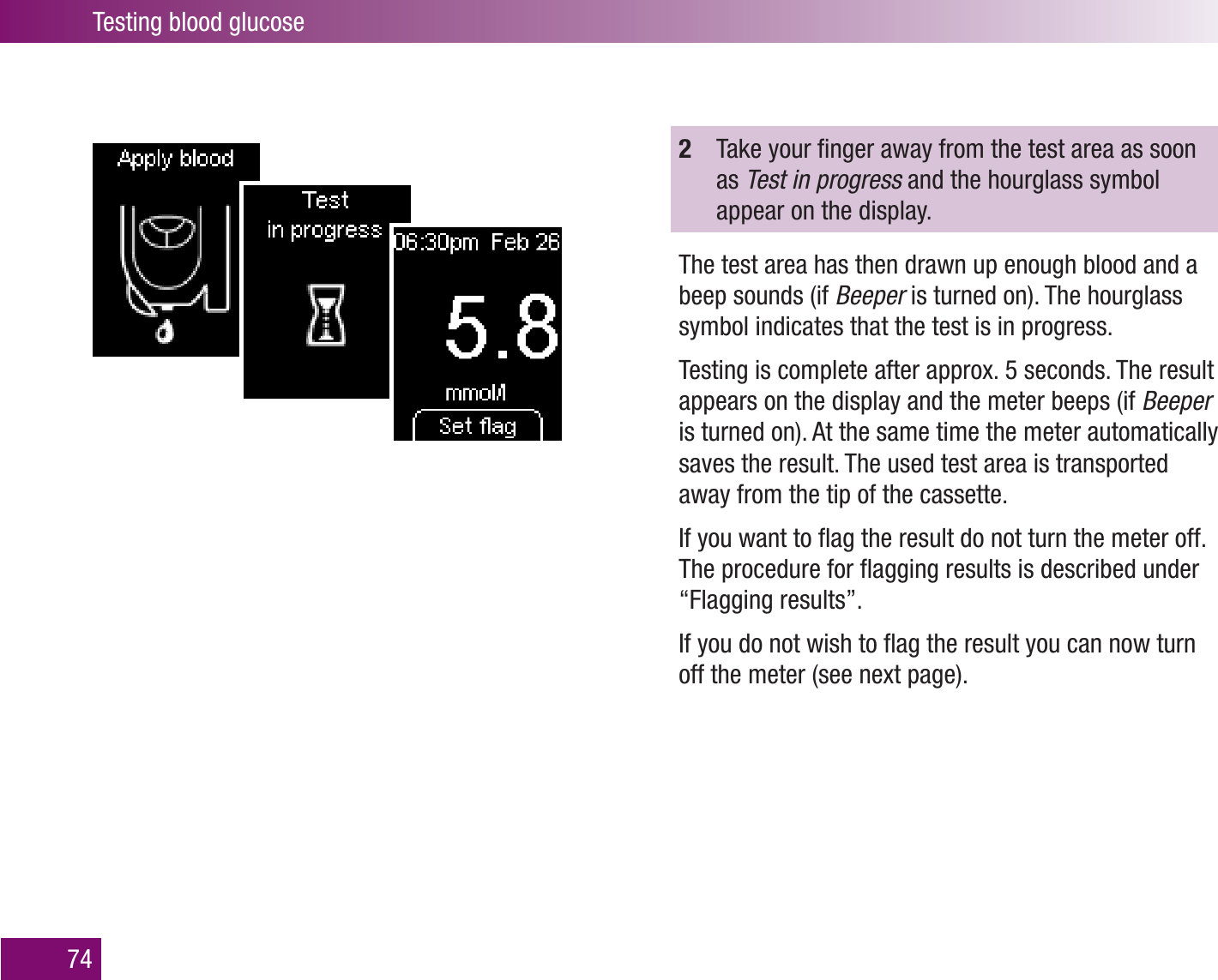 Testing blood glucose742  Take your ﬁnger away from the test area as soon as Test in progress and the hourglass symbol appear on the display.The test area has then drawn up enough blood and a beep sounds (if Beeper is turned on). The hourglass symbol indicates that the test is in progress.Testing is complete after approx. 5 seconds. The result appears on the display and the meter beeps (if Beeper is turned on). At the same time the meter automatically saves the result. The used test area is transported away from the tip of the cassette.If you want to ﬂag the result do not turn the meter off. The procedure for ﬂagging results is described under “Flagging results”. If you do not wish to ﬂag the result you can now turn off the meter (see next page). 