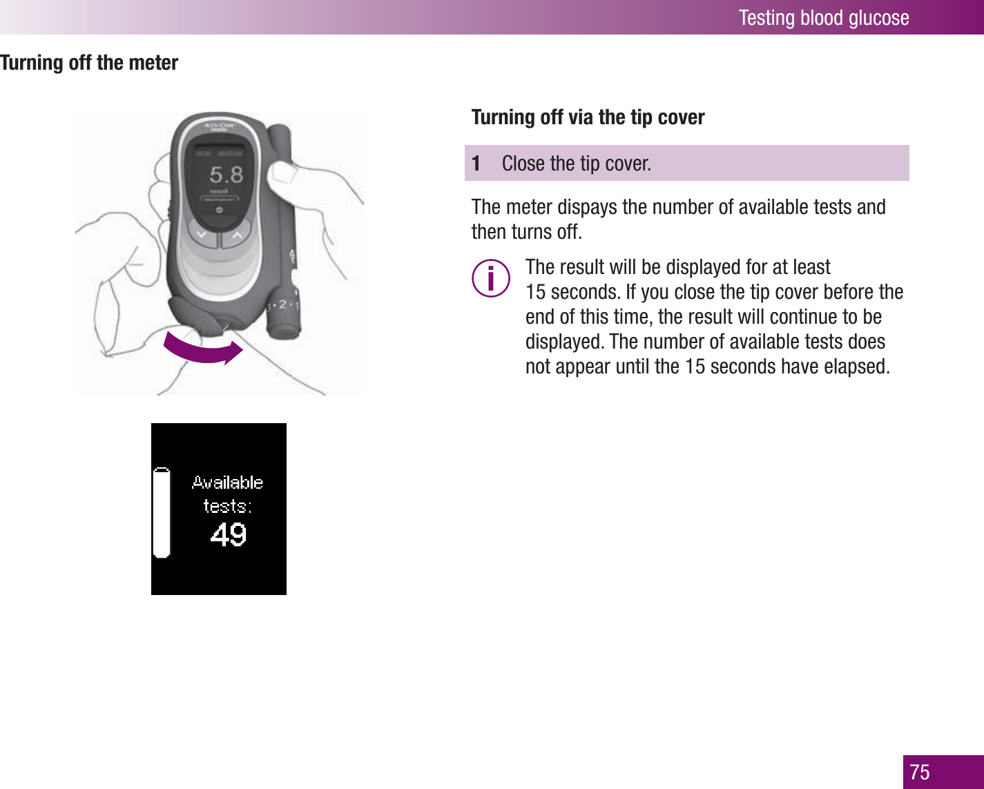 Testing blood glucose75Turning off the meterTurning off via the tip cover1  Close the tip cover. The meter dispays the number of available tests and then turns off.i  The result will be displayed for at least 15 seconds. If you close the tip cover before the end of this time, the result will continue to be displayed. The number of available tests does not appear until the 15 seconds have elapsed. 