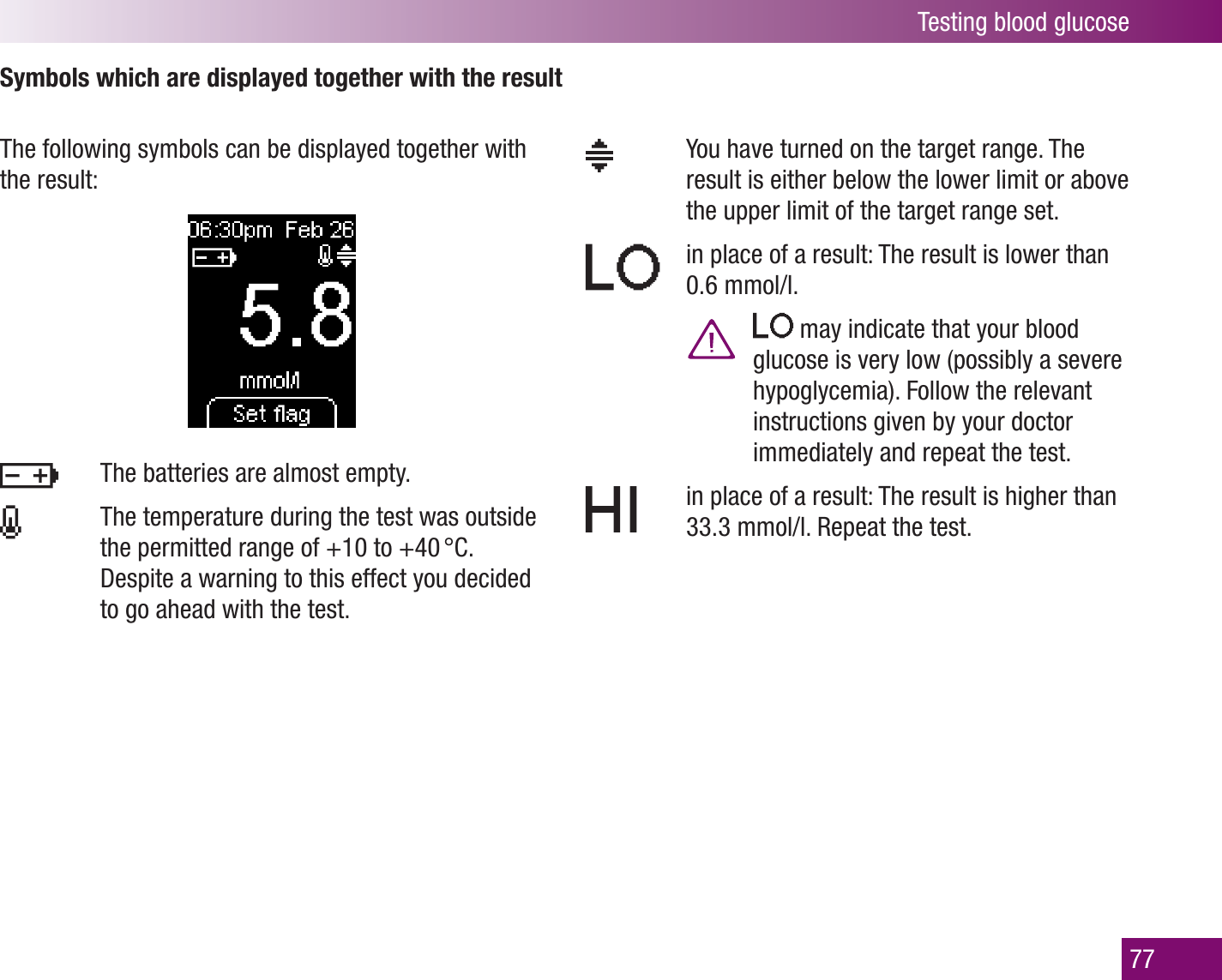 Testing blood glucose77Symbols which are displayed together with the resultThe following symbols can be displayed together with the result:   You have turned on the target range. The result is either below the lower limit or above the upper limit of the target range set.   in place of a result: The result is lower than 0.6 mmol/l.     may indicate that your blood glucose is very low (possibly a severe hypoglycemia). Follow the relevant instructions given by your doctor immediately and repeat the test.   in place of a result: The result is higher than 33.3 mmol/l. Repeat the test.  The batteries are almost empty.    The temperature during the test was outside the permitted range of +10 to +40 °C.  Despite a warning to this effect you decided to go ahead with the test.