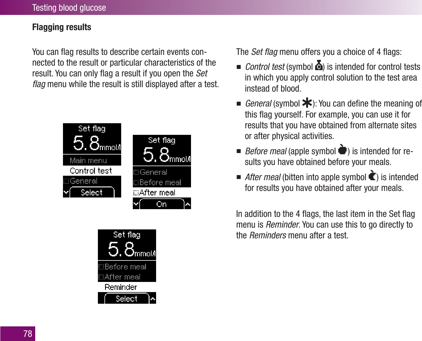 Testing blood glucose78Flagging resultsYou can ﬂag results to describe certain events con-nected to the result or particular characteristics of the result. You can only ﬂag a result if you open the Set ﬂag menu while the result is still displayed after a test.The Set ﬂag menu offers you a choice of 4 ﬂags:Control test  (symbol ) is intended for control tests in which you apply control solution to the test area instead of blood.General  (symbol    ): You can deﬁne the meaning of this ﬂag yourself. For example, you can use it for results that you have obtained from alternate sites or after physical activities.Before meal  (apple symbol  ) is intended for re-sults you have obtained before your meals.After meal  (bitten into apple symbol   ) is intended for results you have obtained after your meals.In addition to the 4 ﬂags, the last item in the Set ﬂag menu is Reminder. You can use this to go directly to the Reminders menu after a test.