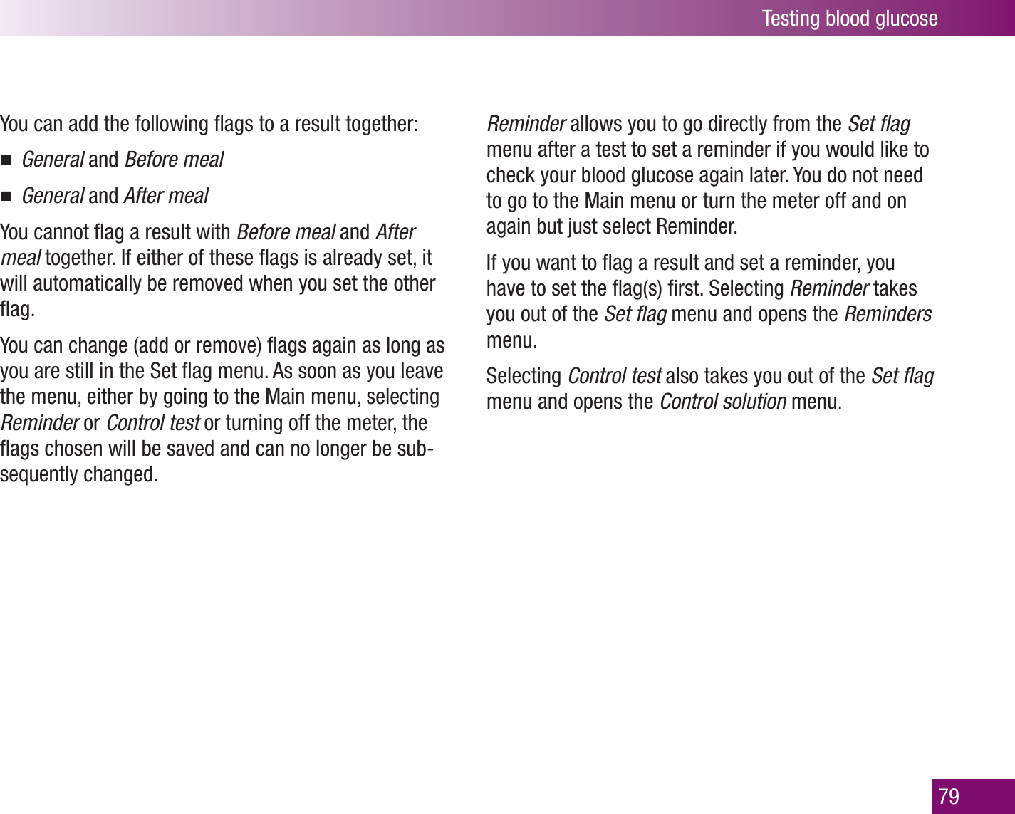 Testing blood glucose79You can add the following ﬂags to a result together: General  and Before mealGeneral  and After mealYou cannot ﬂag a result with Before meal and After meal together. If either of these ﬂags is already set, it will automatically be removed when you set the other ﬂag.You can change (add or remove) ﬂags again as long as you are still in the Set ﬂag menu. As soon as you leave the menu, either by going to the Main menu, selecting Reminder or Control test or turning off the meter, the ﬂags chosen will be saved and can no longer be sub-sequently changed. Reminder allows you to go directly from the Set ﬂag menu after a test to set a reminder if you would like to check your blood glucose again later. You do not need to go to the Main menu or turn the meter off and on again but just select Reminder. If you want to ﬂag a result and set a reminder, you have to set the ﬂag(s) ﬁrst. Selecting Reminder takes you out of the Set ﬂag menu and opens the Reminders menu. Selecting Control test also takes you out of the Set ﬂag menu and opens the Control solution menu.