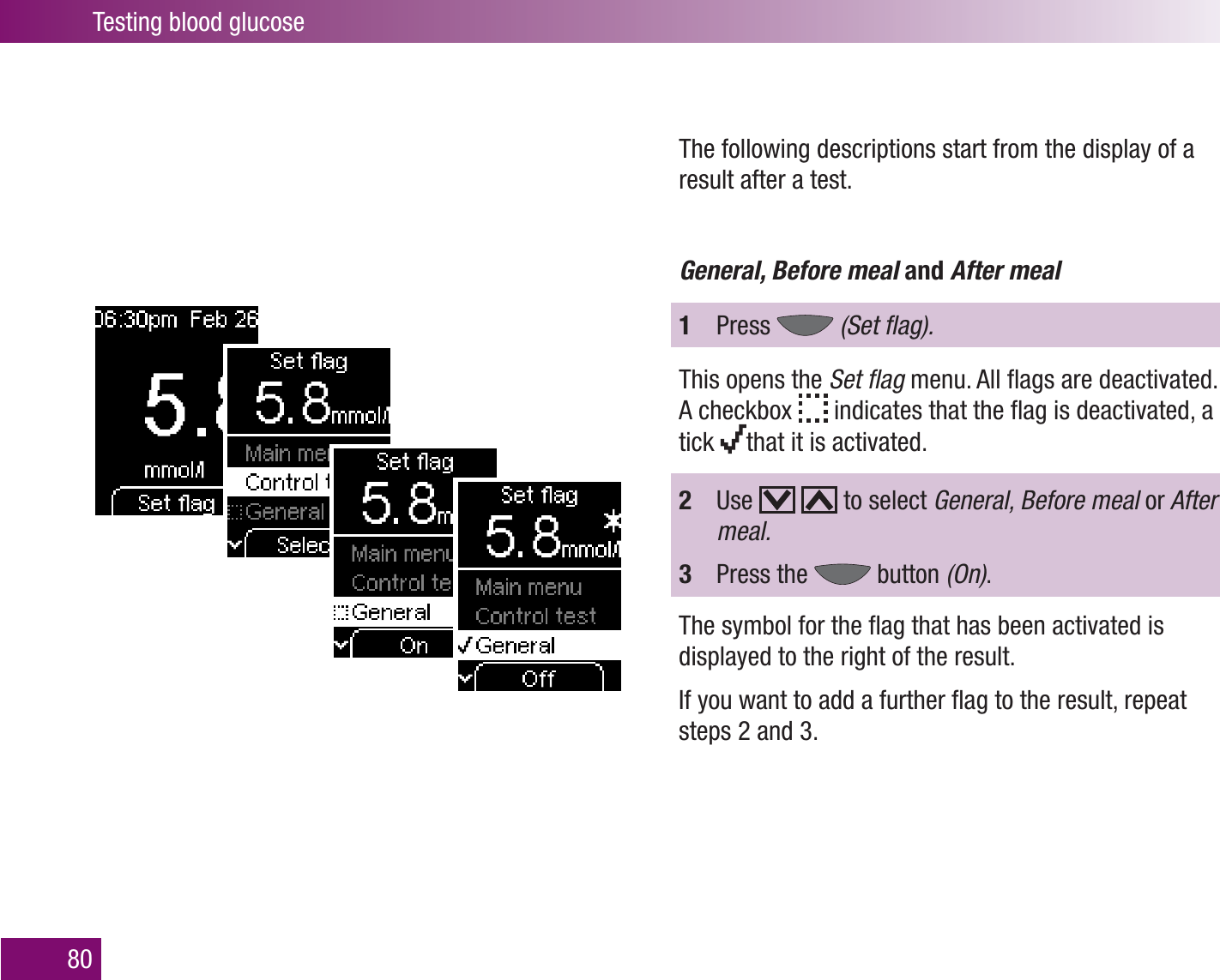 Testing blood glucose80The following descriptions start from the display of a result after a test.General, Before meal and After meal1  Press   (Set ﬂag).This opens the Set ﬂag menu. All ﬂags are deactivated. A checkbox   indicates that the ﬂag is deactivated, a tick  that it is activated.2  Use     to select General, Before meal or After meal.3  Press the   button (On).The symbol for the ﬂag that has been activated is displayed to the right of the result. If you want to add a further ﬂag to the result, repeat steps 2 and 3.