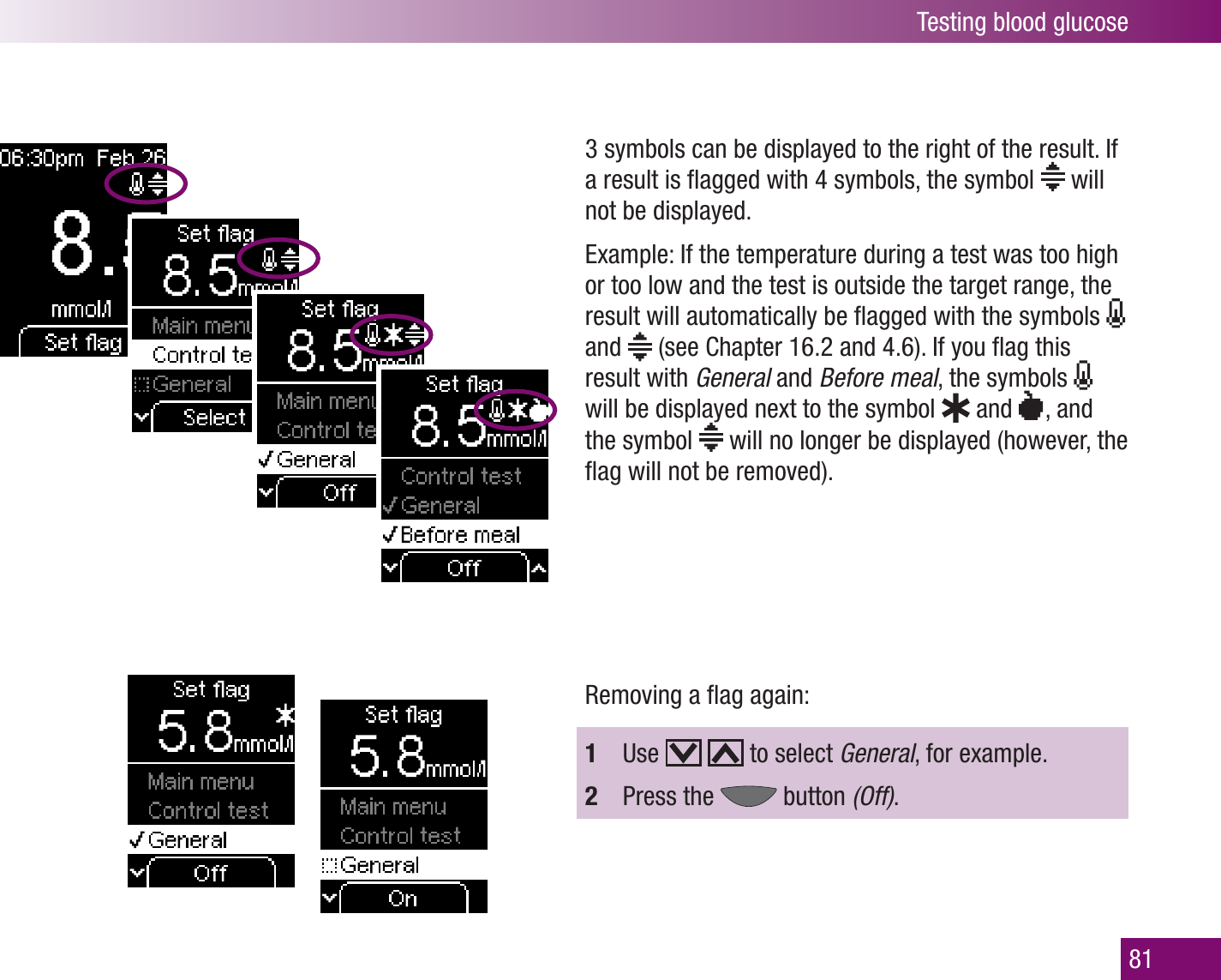 Testing blood glucose813 symbols can be displayed to the right of the result. If a result is ﬂagged with 4 symbols, the symbol   will not be displayed. Example: If the temperature during a test was too high or too low and the test is outside the target range, the result will automatically be ﬂagged with the symbols   and   (see Chapter 16.2 and 4.6). If you ﬂag this result with General and Before meal, the symbols   will be displayed next to the symbol   and    ,  and the symbol   will no longer be displayed (however, the ﬂag will not be removed).Removing a ﬂag again:1  Use     to select General, for example.2  Press the   button (Off).