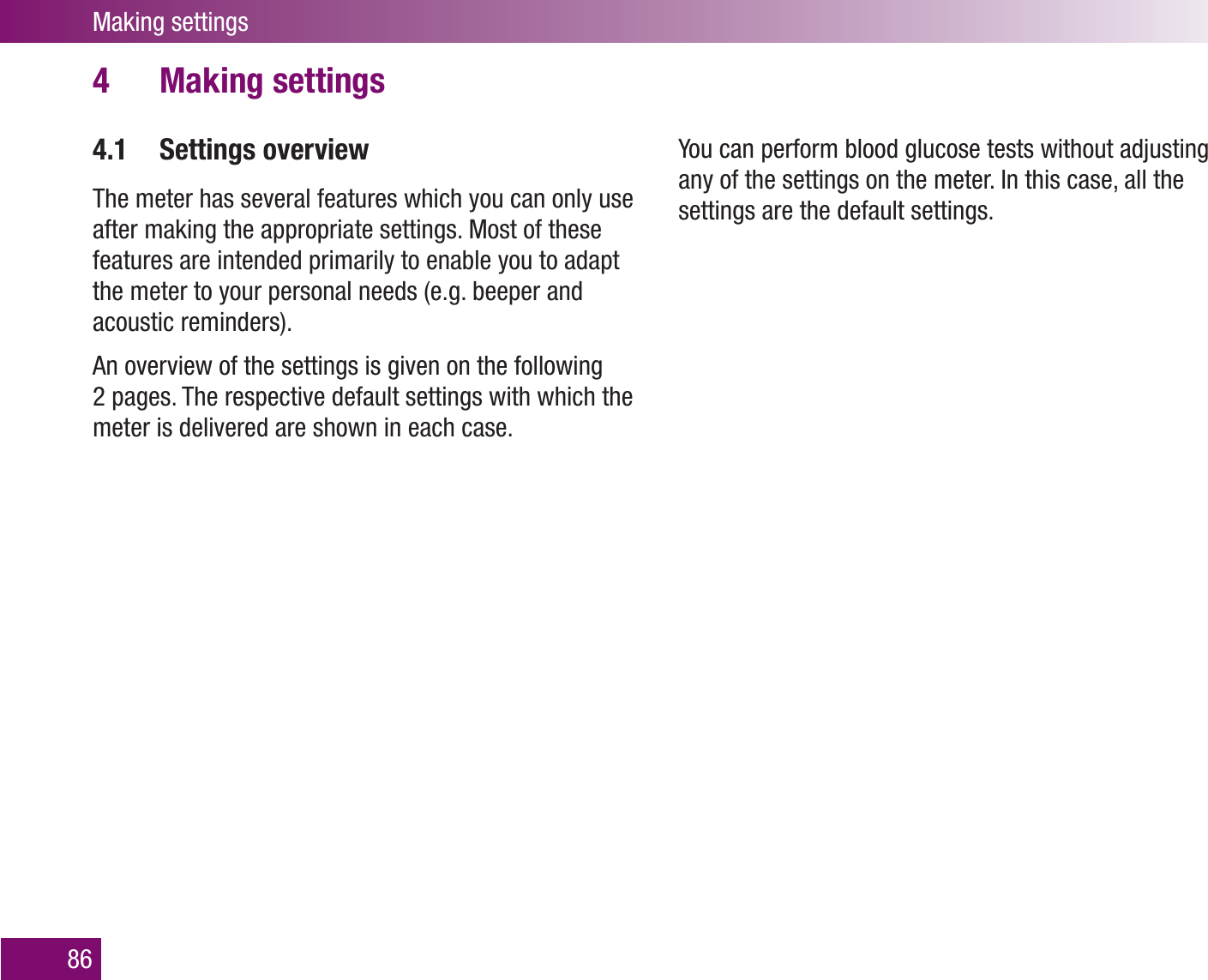 Making settings86Making settings4 4.1 Settings overviewThe meter has several features which you can only use after making the appropriate settings. Most of these features are intended primarily to enable you to adapt the meter to your personal needs (e.g. beeper and acoustic reminders). An overview of the settings is given on the following 2 pages. The respective default settings with which the meter is delivered are shown in each case.You can perform blood glucose tests without adjusting any of the settings on the meter. In this case, all the settings are the default settings.