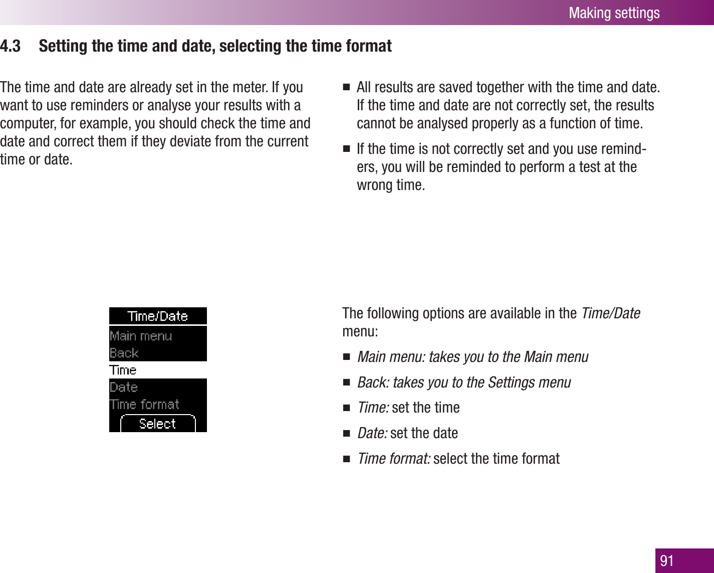 Making settings914.3  Setting the time and date, selecting the time formatThe time and date are already set in the meter. If you want to use reminders or analyse your results with a computer, for example, you should check the time and date and correct them if they deviate from the current time or date.All results are saved together with the time and date. If the time and date are not correctly set, the results cannot be analysed properly as a function of time.If the time is not correctly set and you use remind-ers, you will be reminded to perform a test at the wrong time.The following options are available in the Time/Date menu:Main menu: takes you to the Main menuBack: takes you to the Settings menuTime:  set the timeDate:  set the dateTime format:  select the time format