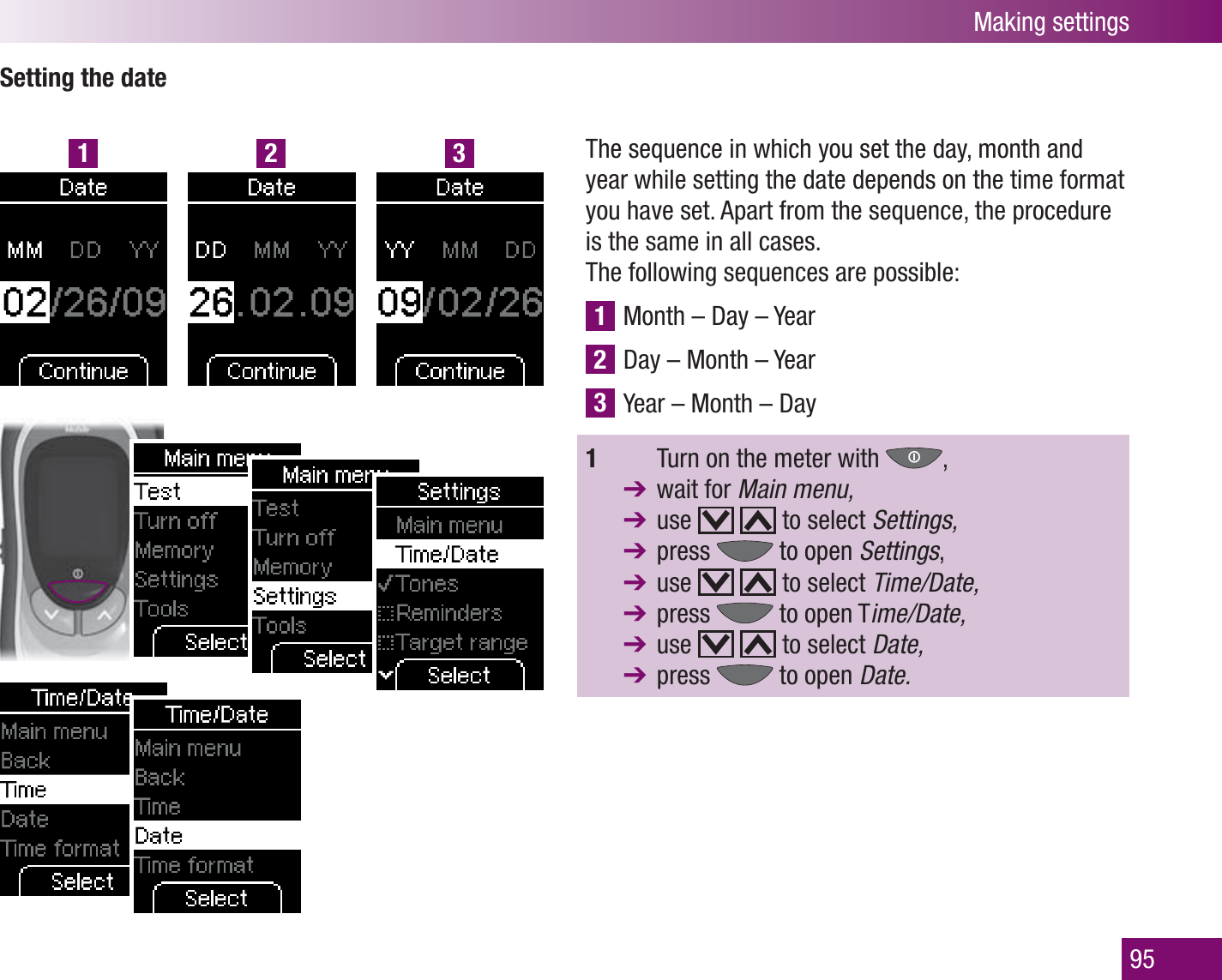 1 2 3Making settings95Setting the dateThe sequence in which you set the day, month and year while setting the date depends on the time format you have set. Apart from the sequence, the procedure is the same in all cases. The following sequences are possible:1 Month – Day – Year 2 Day – Month – Year 3 Year – Month – Day1    Turn on the meter with  ,  wait for Main menu, use     to select Settings,  press   to open Settings,  use     to select Time/Date,  press   to open Time/Date,  use     to select Date,  press   to open Date.