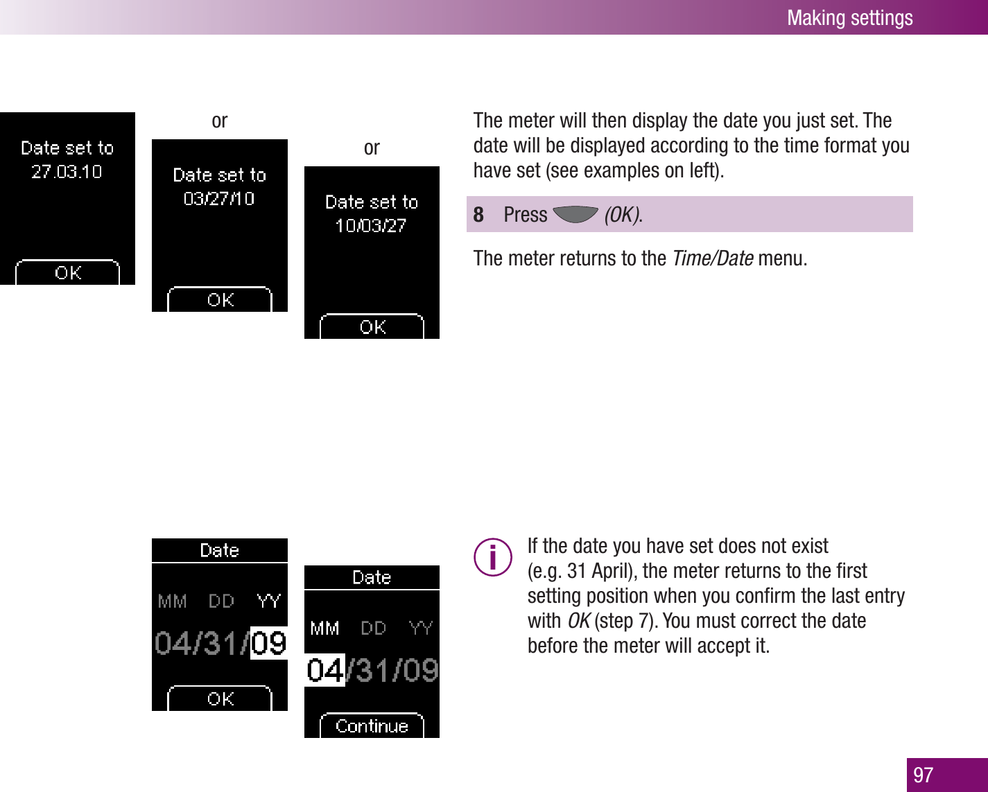 Making settings97ororThe meter will then display the date you just set. The date will be displayed according to the time format you have set (see examples on left). 8  Press   (OK  ).The meter returns to the Time/Date menu.i  If the date you have set does not exist (e.g. 31 April), the meter returns to the ﬁrst setting position when you conﬁrm the last entry with OK (step 7). You must correct the date before the meter will accept it. 