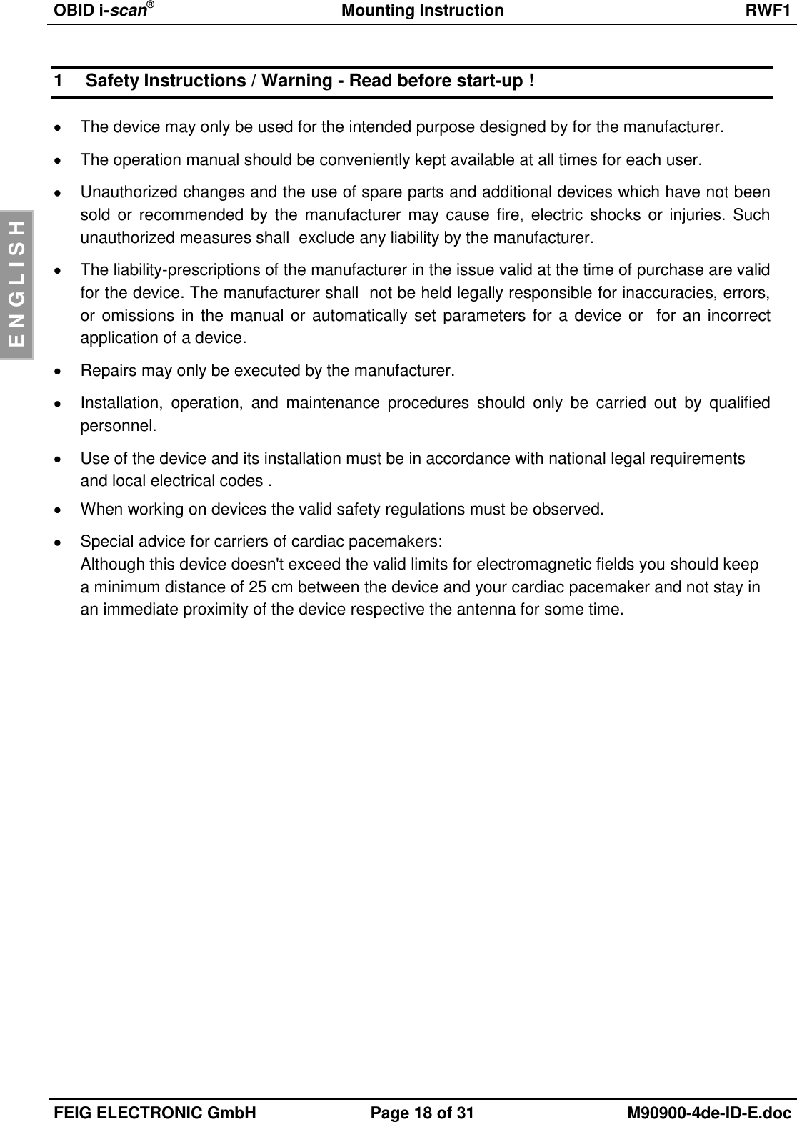 OBID i-scan®  Mounting Instruction RWF1  FEIG ELECTRONIC GmbH Page 18 of 31 M90900-4de-ID-E.doc  E N G L I S H 1  Safety Instructions / Warning - Read before start-up !   The device may only be used for the intended purpose designed by for the manufacturer.   The operation manual should be conveniently kept available at all times for each user.   Unauthorized changes and the use of spare parts and additional devices which have not been sold or recommended by the  manufacturer may cause fire, electric shocks or injuries. Such unauthorized measures shall  exclude any liability by the manufacturer.   The liability-prescriptions of the manufacturer in the issue valid at the time of purchase are valid for the device. The manufacturer shall  not be held legally responsible for inaccuracies, errors, or omissions in the manual or automatically set parameters for  a device or  for an incorrect application of a device.   Repairs may only be executed by the manufacturer.   Installation,  operation,  and  maintenance  procedures  should  only  be  carried  out  by  qualified personnel.   Use of the device and its installation must be in accordance with national legal requirements and local electrical codes .   When working on devices the valid safety regulations must be observed.   Special advice for carriers of cardiac pacemakers: Although this device doesn&apos;t exceed the valid limits for electromagnetic fields you should keep a minimum distance of 25 cm between the device and your cardiac pacemaker and not stay in an immediate proximity of the device respective the antenna for some time. 
