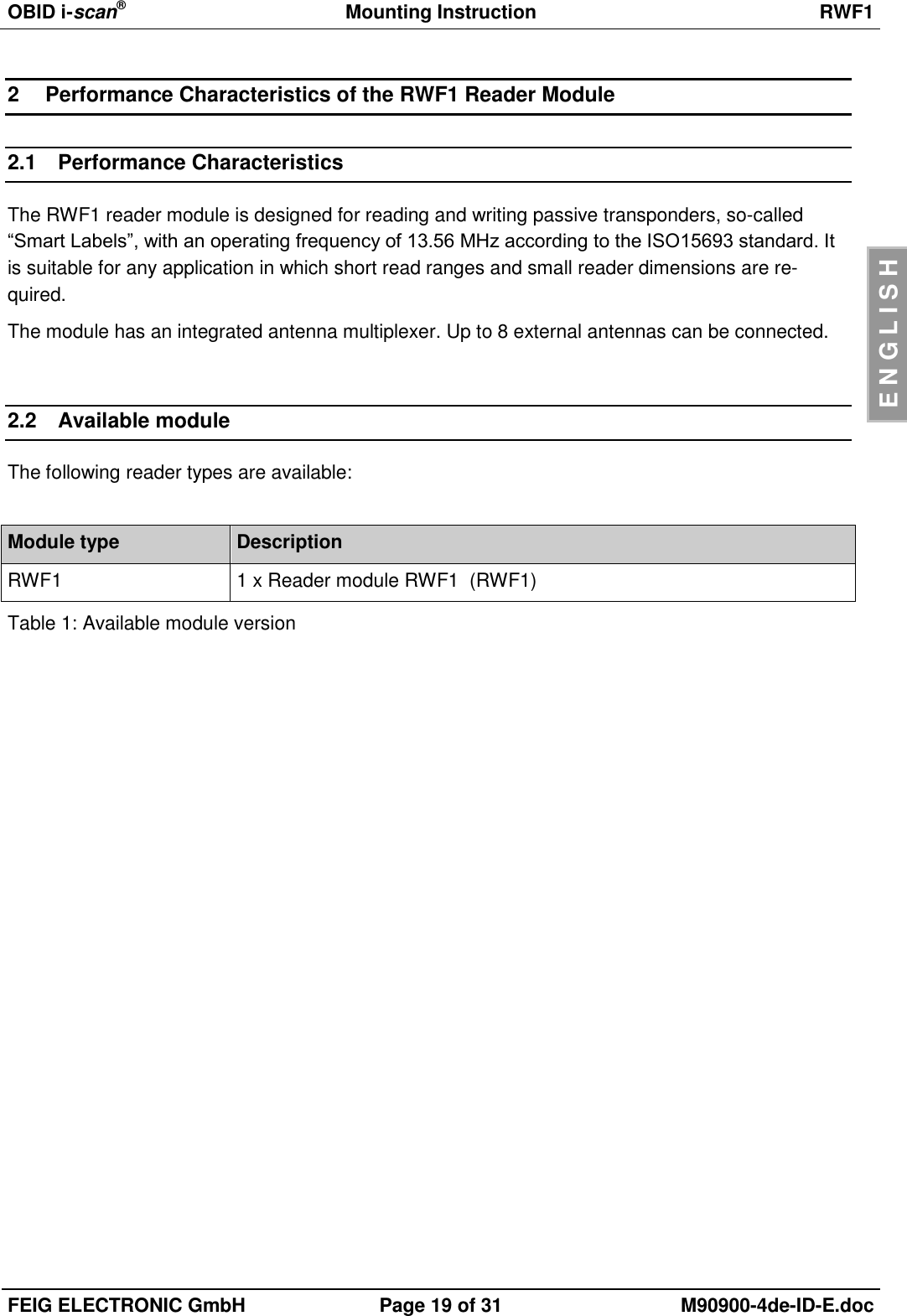 OBID i-scan®  Mounting Instruction RWF1  FEIG ELECTRONIC GmbH Page 19 of 31 M90900-4de-ID-E.doc  E N G L I S H 2  Performance Characteristics of the RWF1 Reader Module 2.1  Performance Characteristics The RWF1 reader module is designed for reading and writing passive transponders, so-called “Smart Labels”, with an operating frequency of 13.56 MHz according to the ISO15693 standard. It is suitable for any application in which short read ranges and small reader dimensions are re-quired.  The module has an integrated antenna multiplexer. Up to 8 external antennas can be connected.  2.2  Available module The following reader types are available:  Module type Description RWF1 1 x Reader module RWF1  (RWF1) Table 1: Available module version  