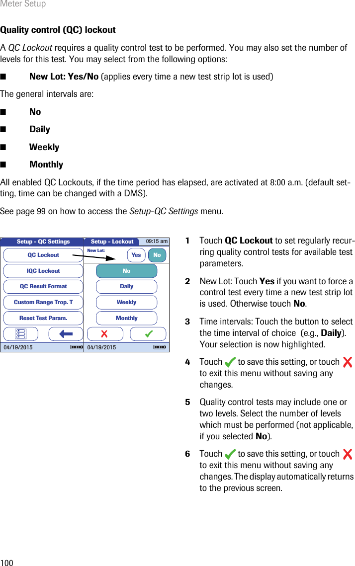 Meter Setup100Quality control (QC) lockoutA QC Lockout requires a quality control test to be performed. You may also set the number of levels for this test. You may select from the following options:■New Lot: Yes/No (applies every time a new test strip lot is used) The general intervals are:■No■Daily■Weekly■MonthlyAll enabled QC Lockouts, if the time period has elapsed, are activated at 8:00 a.m. (default set-ting, time can be changed with a DMS).See page 99 on how to access the Setup-QC Settings menu. 1Touch QC Lockout to set regularly recur-ring quality control tests for available test parameters. 2New Lot: Touch Yes if you want to force a control test every time a new test strip lot is used. Otherwise touch No.3Time intervals: Touch the button to select the time interval of choice  (e.g., Daily). Your selection is now highlighted.4Touch  to save this setting, or touch  to exit this menu without saving any changes.5Quality control tests may include one or two levels. Select the number of levels which must be performed (not applicable, if you selected No). 6Touch  to save this setting, or touch  to exit this menu without saving any changes. The display automatically returns to the previous screen.QC LockoutIQC LockoutQC Result FormatCustom Range Trop. TReset Test Param.Setup - QC Settings04/19/2015Setup - LockoutNew Lot:Yes NoDailyWeeklyMonthlyNo09:15 am04/19/2015