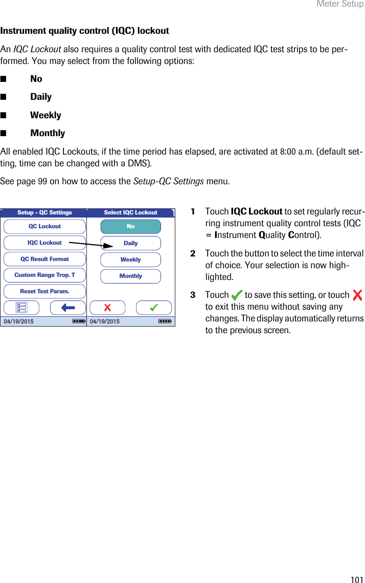 Meter Setup101Instrument quality control (IQC) lockoutAn IQC Lockout also requires a quality control test with dedicated IQC test strips to be per-formed. You may select from the following options:■No■Daily■Weekly■MonthlyAll enabled IQC Lockouts, if the time period has elapsed, are activated at 8:00 a.m. (default set-ting, time can be changed with a DMS). See page 99 on how to access the Setup-QC Settings menu. 1Touch IQC Lockout to set regularly recur-ring instrument quality control tests (IQC = Instrument Quality Control). 2Touch the button to select the time interval of choice. Your selection is now high-lighted.3Touch   to save this setting, or touch   to exit this menu without saving any changes. The display automatically returns to the previous screen.QC LockoutIQC LockoutQC Result FormatCustom Range Trop. TReset Test Param.Setup - QC Settings04/19/2015NoDailyWeeklyMonthlySelect IQC Lockout04/19/2015