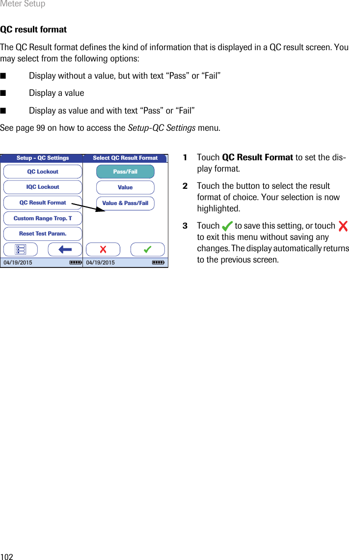 Meter Setup102QC result formatThe QC Result format defines the kind of information that is displayed in a QC result screen. You may select from the following options: ■Display without a value, but with text “Pass” or “Fail”■Display a value■Display as value and with text “Pass” or “Fail”See page 99 on how to access the Setup-QC Settings menu.1Touch QC Result Format to set the dis-play format. 2Touch the button to select the result format of choice. Your selection is now highlighted.3Touch  to save this setting, or touch  to exit this menu without saving any changes. The display automatically returns to the previous screen.QC LockoutIQC LockoutQC Result FormatCustom Range Trop. TReset Test Param.Setup - QC Settings04/19/2015Pass/FailValueValue &amp; Pass/FailSelect QC Result Format04/19/2015