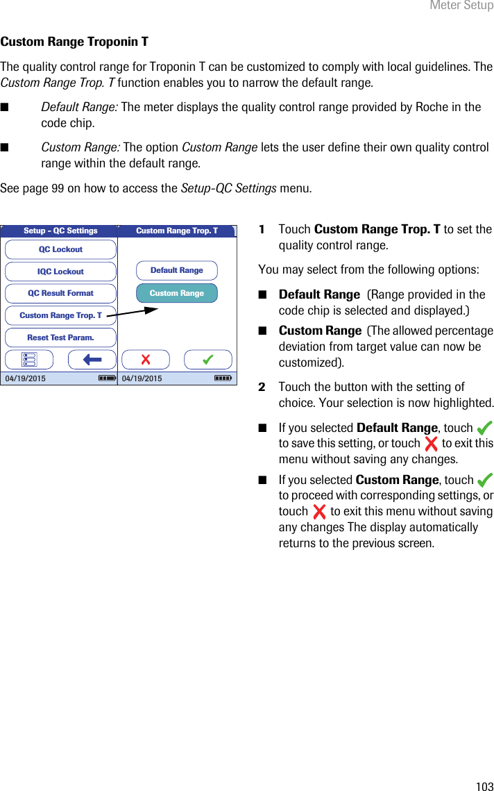 Meter Setup103Custom Range Troponin TThe quality control range for Troponin T can be customized to comply with local guidelines. The Custom Range Trop. T function enables you to narrow the default range.■Default Range: The meter displays the quality control range provided by Roche in the code chip.■Custom Range: The option Custom Range lets the user define their own quality control range within the default range.See page 99 on how to access the Setup-QC Settings menu.1Touch Custom Range Trop. T to set the quality control range. You may select from the following options:■Default Range  (Range provided in the code chip is selected and displayed.)■Custom Range  (The allowed percentage deviation from target value can now be customized). 2Touch the button with the setting of choice. Your selection is now highlighted.■If you selected Default Range, touch   to save this setting, or touch   to exit this menu without saving any changes.■If you selected Custom Range, touch   to proceed with corresponding settings, or touch   to exit this menu without saving any changes The display automatically returns to the previous screen.QC LockoutIQC LockoutQC Result FormatCustom Range Trop. TReset Test Param.Setup - QC Settings04/19/2015Custom RangeDefault RangeCustom Range Trop. T04/19/2015