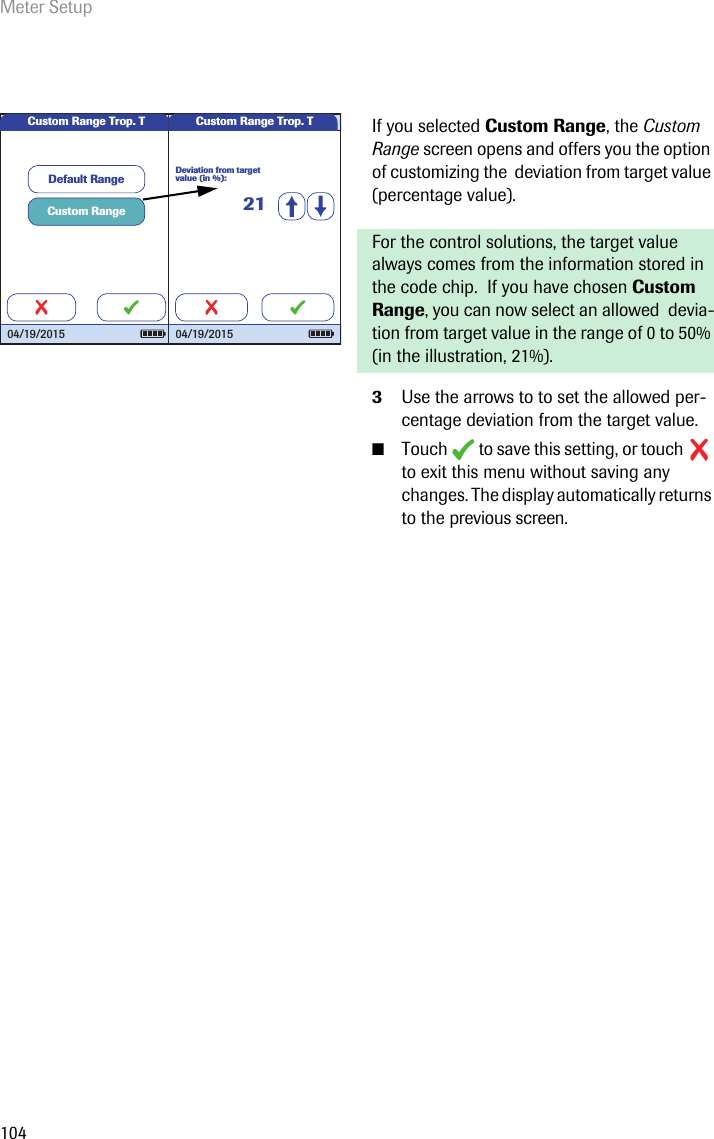 Meter Setup104If you selected Custom Range, the Custom Range screen opens and offers you the option of customizing the  deviation from target value (percentage value). For the control solutions, the target value always comes from the information stored in the code chip.  If you have chosen Custom Range, you can now select an allowed  devia-tion from target value in the range of 0 to 50% (in the illustration, 21%).3Use the arrows to to set the allowed per-centage deviation from the target value.■Touch  to save this setting, or touch  to exit this menu without saving any changes. The display automatically returns to the previous screen.Custom RangeDefault RangeCustom Range Trop. T04/19/2015Custom Range Trop. TDeviation from target value (in %):2104/19/2015