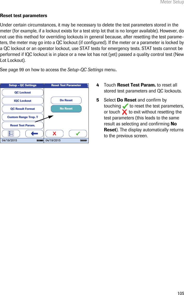 Meter Setup105Reset test parametersUnder certain circumstances, it may be necessary to delete the test parameters stored in the meter (for example, if a lockout exists for a test strip lot that is no longer available). However, do not use this method for overriding lockouts in general because, after resetting the test parame-ters, the meter may go into a QC lockout (if configured). If the meter or a parameter is locked by a QC lockout or an operator lockout, use STAT tests for emergency tests. STAT tests cannot be performed if IQC lockout is in place or a new lot has not (yet) passed a quality control test (New Lot Lockout).See page 99 on how to access the Setup-QC Settings menu.4Touch Reset Test Param. to reset all stored test parameters and QC lockouts. 5Select Do Reset and confirm by touching   to reset the test parameters, or touch   to exit without resetting the test parameters (this leads to the same result as selecting and confirming No Reset). The display automatically returns to the previous screen.QC LockoutIQC LockoutQC Result FormatCustom Range Trop. TReset Test Param.Setup - QC Settings04/19/2015No ResetDo ResetReset Test Parameter04/19/2015