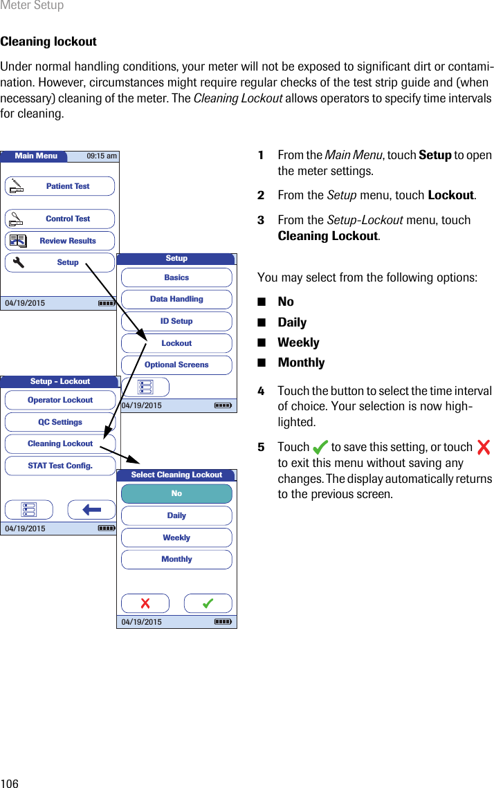 Meter Setup106Cleaning lockoutUnder normal handling conditions, your meter will not be exposed to significant dirt or contami-nation. However, circumstances might require regular checks of the test strip guide and (when necessary) cleaning of the meter. The Cleaning Lockout allows operators to specify time intervals for cleaning. 1From the Main Menu, touch Setup to open the meter settings. 2From the Setup menu, touch Lockout.3From the Setup-Lockout menu, touch Cleaning Lockout. You may select from the following options:■No■Daily■Weekly■Monthly4Touch the button to select the time interval of choice. Your selection is now high-lighted.5Touch  to save this setting, or touch  to exit this menu without saving any changes. The display automatically returns to the previous screen.Main MenuControl TestReview ResultsSetupPatient Test04/19/201509:15 amData HandlingID SetupLockoutBasicsOptional ScreensSetup04/19/2015QC SettingsCleaning LockoutSTAT Test Conﬁ g.Operator LockoutSetup - Lockout04/19/2015DailyWeeklyMonthlyNoSelect Cleaning Lockout04/19/2015