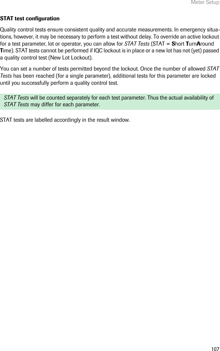 Meter Setup107STAT test configurationQuality control tests ensure consistent quality and accurate measurements. In emergency situa-tions, however, it may be necessary to perform a test without delay. To override an active lockout for a test parameter, lot or operator, you can allow for STAT Tests (STAT = Short TurnAround Time). STAT tests cannot be performed if IQC lockout is in place or a new lot has not (yet) passed a quality control test (New Lot Lockout). You can set a number of tests permitted beyond the lockout. Once the number of allowed STAT Tests has been reached (for a single parameter), additional tests for this parameter are locked until you successfully perform a quality control test. STAT tests are labelled accordingly in the result window.STAT Tests will be counted separately for each test parameter. Thus the actual availability of STAT Tests may differ for each parameter.