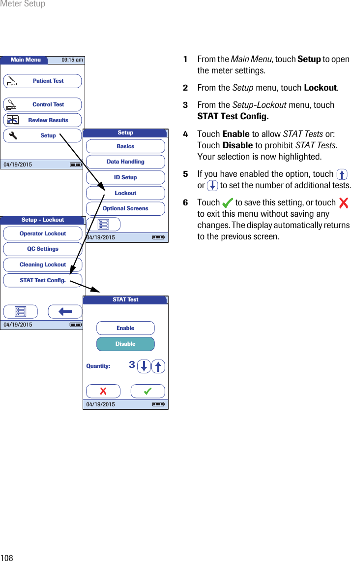 Meter Setup1081From the Main Menu, touch Setup to open the meter settings. 2From the Setup menu, touch Lockout.3From the Setup-Lockout menu, touch STAT Test Config. 4Touch Enable to allow STAT Tests or:Touch Disable to prohibit STAT Tests.Your selection is now highlighted.5If you have enabled the option, touch   or   to set the number of additional tests.6Touch  to save this setting, or touch  to exit this menu without saving any changes. The display automatically returns to the previous screen. Main MenuControl TestReview ResultsSetupPatient Test04/19/201509:15 amData HandlingID SetupLockoutBasicsOptional ScreensSetup04/19/2015QC SettingsCleaning LockoutSTAT Test Conﬁ g.Operator LockoutSetup - Lockout04/19/2015DisableEnableQuantity: 3STAT Test04/19/2015