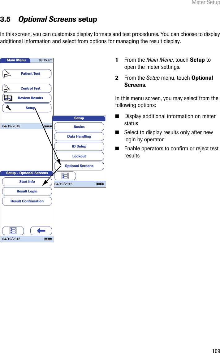 Meter Setup1093.5 Optional Screens setupIn this screen, you can customise display formats and test procedures. You can choose to display additional information and select from options for managing the result display.1From the Main Menu, touch Setup to open the meter settings. 2From the Setup menu, touch Optional Screens.In this menu screen, you may select from the following options:■Display additional information on meter status■Select to display results only after new login by operator■Enable operators to confirm or reject test resultsMain MenuControl TestReview ResultsSetupPatient Test04/19/201509:15 amData HandlingID SetupLockoutBasicsOptional ScreensSetup04/19/2015Setup - Optional ScreensResult LoginResult Conﬁ rmationStart Info04/19/2015