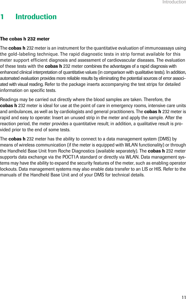 Introduction111 IntroductionThe cobas h 232 meterThe cobas h 232 meter is an instrument for the quantitative evaluation of immunoassays using the gold-labeling technique. The rapid diagnostic tests in strip format available for this meter support efficient diagnosis and assessment of cardiovascular diseases. The evaluation of these tests with the cobas h 232 meter combines the advantages of a rapid diagnosis with enhanced clinical interpretation of quantitative values (in comparison with qualitative tests). In addition, automated evaluation provides more reliable results by eliminating the potential sources of error associ-ated with visual reading. Refer to the package inserts accompanying the test strips for detailed information on specific tests. Readings may be carried out directly where the blood samples are taken. Therefore, the cobas h 232 meter is ideal for use at the point of care in emergency rooms, intensive care units and ambulances, as well as by cardiologists and general practitioners. The cobas h 232 meter is rapid and easy to operate: Insert an unused strip in the meter and apply the sample. After the reaction period, the meter provides a quantitative result; in addition, a qualitative result is pro-vided prior to the end of some tests.The cobas h 232 meter has the ability to connect to a data management system (DMS) by means of wireless communication (if the meter is equipped with WLAN functionality) or through the Handheld Base Unit from Roche Diagnostics (available separately). The cobas h 232 meter supports data exchange via the POCT1A standard or directly via WLAN. Data management sys-tems may have the ability to expand the security features of the meter, such as enabling operator lockouts. Data management systems may also enable data transfer to an LIS or HIS. Refer to the manuals of the Handheld Base Unit and of your DMS for technical details. 