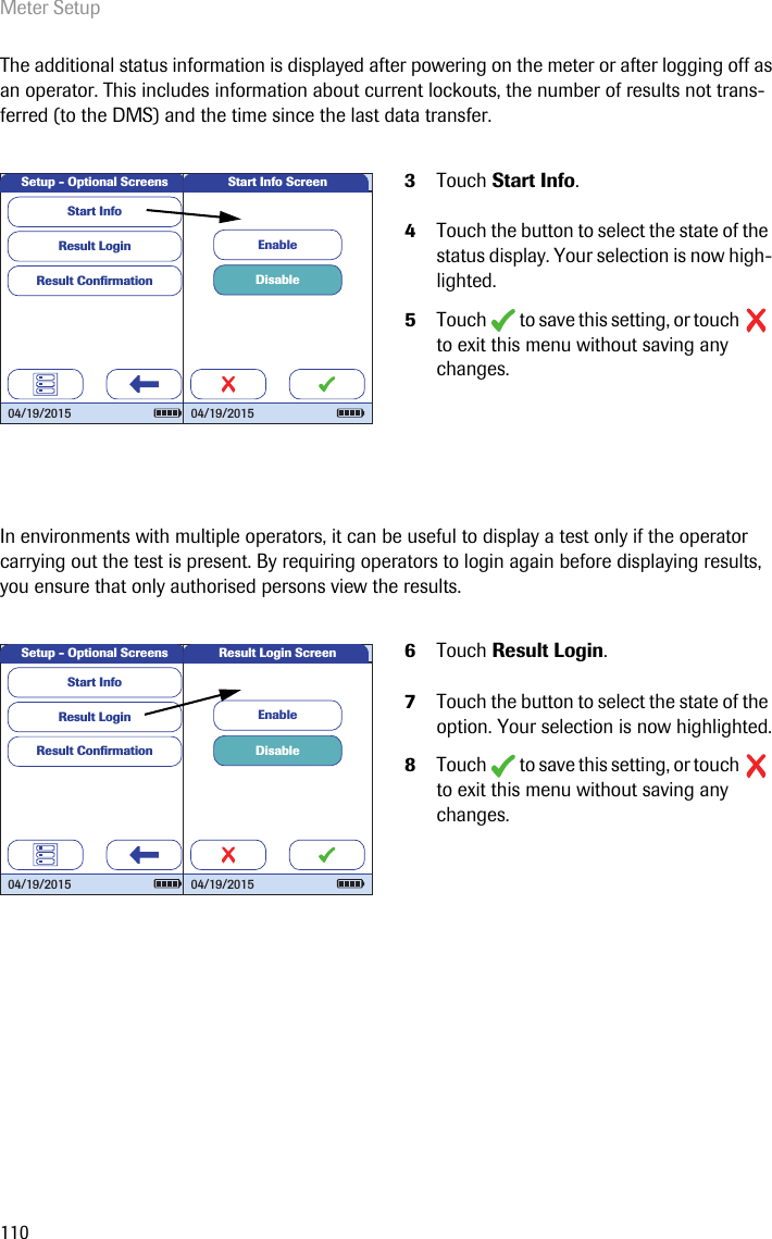 Meter Setup110The additional status information is displayed after powering on the meter or after logging off as an operator. This includes information about current lockouts, the number of results not trans-ferred (to the DMS) and the time since the last data transfer.In environments with multiple operators, it can be useful to display a test only if the operator carrying out the test is present. By requiring operators to login again before displaying results, you ensure that only authorised persons view the results.3Touch Start Info. 4Touch the button to select the state of the status display. Your selection is now high-lighted.5Touch   to save this setting, or touch   to exit this menu without saving any changes.6Touch Result Login. 7Touch the button to select the state of the option. Your selection is now highlighted.8Touch   to save this setting, or touch   to exit this menu without saving any changes.Setup - Optional ScreensResult LoginResult Conﬁ rmationStart Info04/19/2015DisableEnableStart Info Screen04/19/2015Setup - Optional ScreensResult LoginResult Conﬁ rmationStart Info04/19/2015DisableEnableResult Login Screen04/19/2015