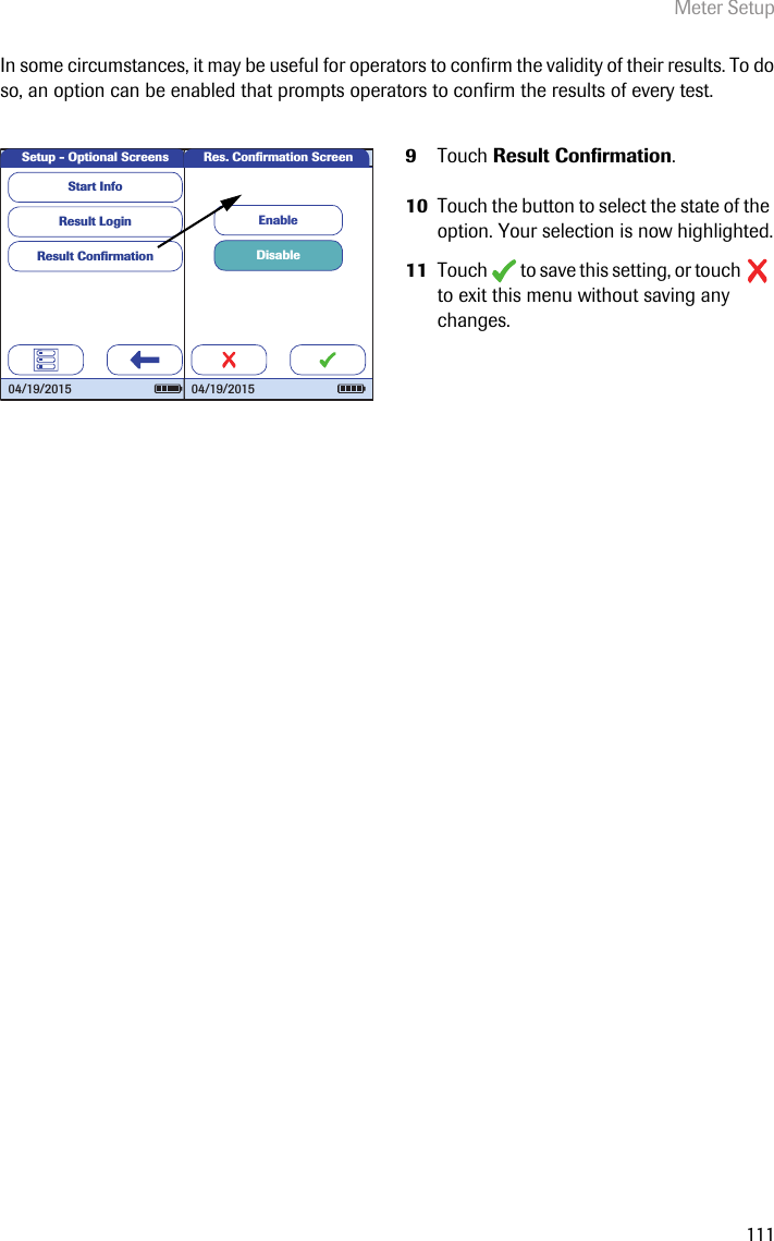 Meter Setup111In some circumstances, it may be useful for operators to confirm the validity of their results. To do so, an option can be enabled that prompts operators to confirm the results of every test.9Touch Result Confirmation. 10 Touch the button to select the state of the option. Your selection is now highlighted.11 Touch   to save this setting, or touch   to exit this menu without saving any changes.Setup - Optional ScreensResult LoginResult Conﬁ rmationStart Info04/19/2015DisableEnableRes. Conﬁ rmation Screen04/19/2015