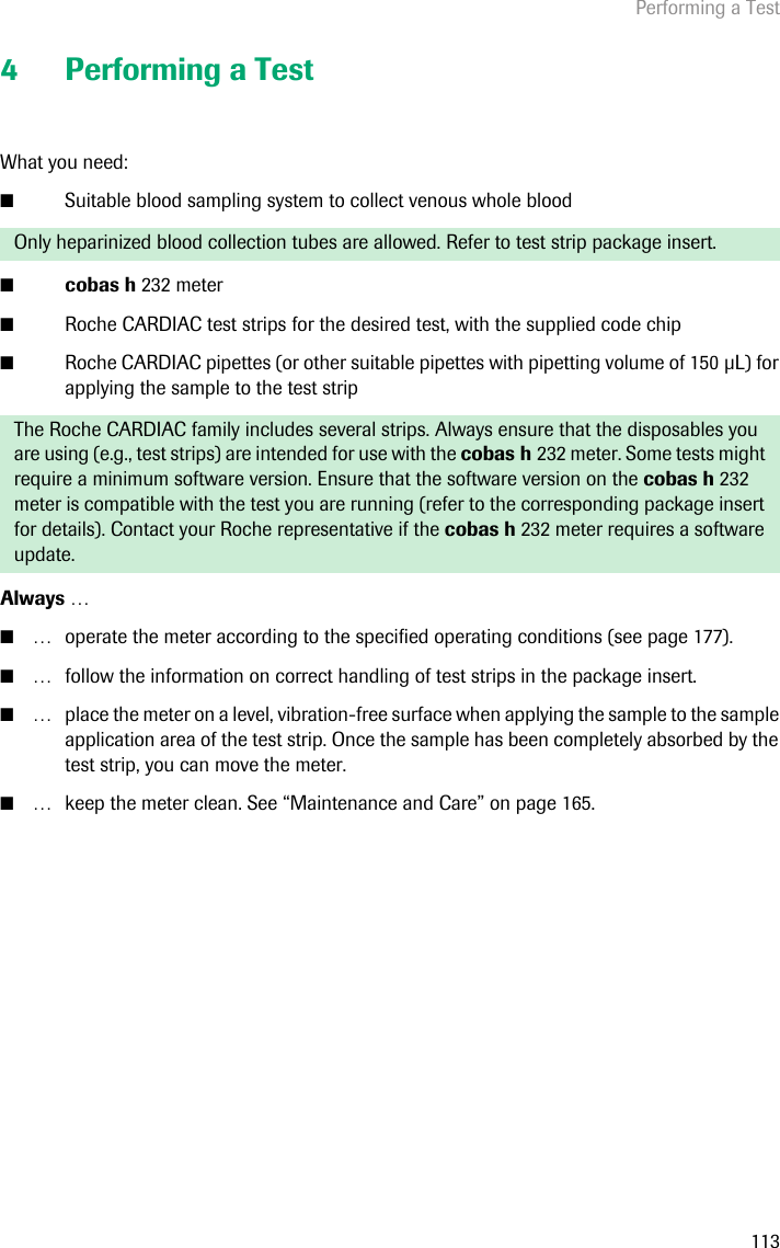 Performing a Test1134 Performing a TestWhat you need: ■Suitable blood sampling system to collect venous whole blood ■cobas h 232 meter■Roche CARDIAC test strips for the desired test, with the supplied code chip■Roche CARDIAC pipettes (or other suitable pipettes with pipetting volume of 150 L) for applying the sample to the test strip Always …■… operate the meter according to the specified operating conditions (see page 177).■… follow the information on correct handling of test strips in the package insert.■… place the meter on a level, vibration-free surface when applying the sample to the sample application area of the test strip. Once the sample has been completely absorbed by the test strip, you can move the meter.■… keep the meter clean. See “Maintenance and Care” on page 165. Only heparinized blood collection tubes are allowed. Refer to test strip package insert.The Roche CARDIAC family includes several strips. Always ensure that the disposables you are using (e.g., test strips) are intended for use with the cobas h 232 meter. Some tests might require a minimum software version. Ensure that the software version on the cobas h 232 meter is compatible with the test you are running (refer to the corresponding package insert for details). Contact your Roche representative if the cobas h 232 meter requires a software update.