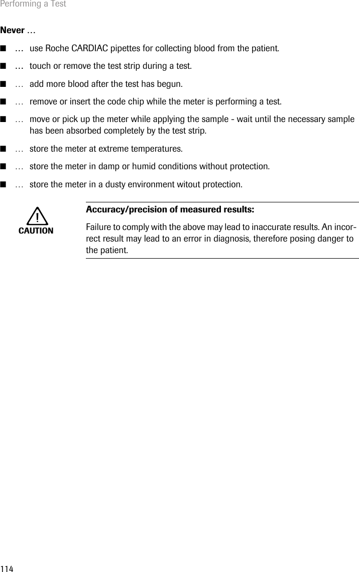 Performing a Test114Never …■…use Roche CARDIAC pipettes for collecting blood from the patient.■…touch or remove the test strip during a test.■… add more blood after the test has begun.■… remove or insert the code chip while the meter is performing a test.■… move or pick up the meter while applying the sample - wait until the necessary sample has been absorbed completely by the test strip.■… store the meter at extreme temperatures.■… store the meter in damp or humid conditions without protection.■… store the meter in a dusty environment witout protection. CAUTIONAccuracy/precision of measured results: Failure to comply with the above may lead to inaccurate results. An incor-rect result may lead to an error in diagnosis, therefore posing danger to the patient.