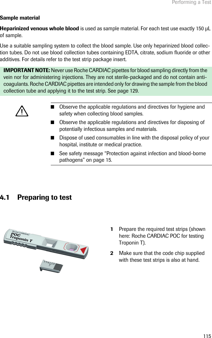 Performing a Test115Sample materialHeparinized venous whole blood is used as sample material. For each test use exactly 150 L of sample. Use a suitable sampling system to collect the blood sample. Use only heparinized blood collec-tion tubes. Do not use blood collection tubes containing EDTA, citrate, sodium fluoride or other additives. For details refer to the test strip package insert. 4.1 Preparing to testIMPORTANT NOTE: Never use Roche CARDIAC pipettes for blood sampling directly from the vein nor for administering injections. They are not sterile-packaged and do not contain anti-coagulants. Roche CARDIAC pipettes are intended only for drawing the sample from the blood collection tube and applying it to the test strip. See page 129.■Observe the applicable regulations and directives for hygiene and safety when collecting blood samples.■Observe the applicable regulations and directives for disposing of potentially infectious samples and materials.■Dispose of used consumables in line with the disposal policy of your hospital, institute or medical practice. ■See safety message “Protection against infection and blood-borne pathogens” on page 15. 1Prepare the required test strips (shown here: Roche CARDIAC POC for testing Troponin T). 2Make sure that the code chip supplied with these test strips is also at hand.