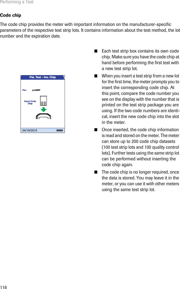 Performing a Test116Code chipThe code chip provides the meter with important information on the manufacturer-specific parameters of the respective test strip lots. It contains information about the test method, the lot number and the expiration date.  ■Each test strip box contains its own code chip. Make sure you have the code chip at hand before performing the first test with a new test strip lot.■When you insert a test strip from a new lot for the first time, the meter prompts you to insert the corresponding code chip. At this point, compare the code number you see on the display with the number that is printed on the test strip package you are using. If the two code numbers are identi-cal, insert the new code chip into the slot in the meter.■Once inserted, the code chip information is read and stored on the meter. The meter can store up to 200 code chip datasets (100 test strip lots and 100 quality control lots). Further tests using the same strip lot can be performed without inserting the code chip again.■The code chip is no longer required, once the data is stored. You may leave it in the meter, or you can use it with other meters using the same test strip lot.Pat. Test - Ins. ChipInsert Code ChipproBNPPar:04/19/2015